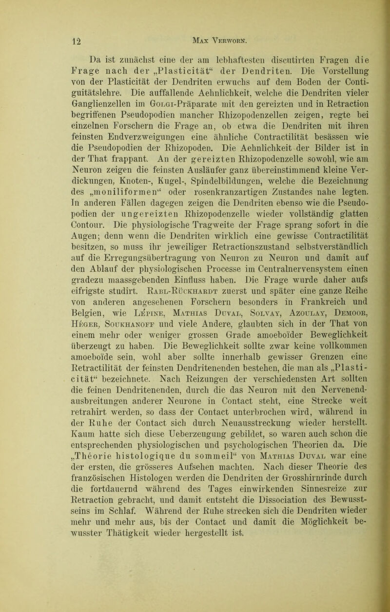 Da ist zunächst eine der am lebhaftesten discutirten Fragen die Frage nach der „Plasticität“ der Dendriten. Die Vorstellung von der Plasticität der Dendriten erwuchs auf dem Boden der Conti- guitätslehre. Die auffallende Aehnlichkeit, welche die Dendriten vieler Ganglienzellen im GoLGi-Präparate mit den gereizten und in Retraction begriffenen Pseudopodien mancher Rhizopodenzellen zeigen, regte bei einzelnen Forschern die Frage an, ob etwa die Dendriten mit ihren feinsten Endverzweigungen eine ähnliche Contractilität besässen wie die Pseudopodien der Rhizopoden. Die Aehnlichkeit der Bilder ist in der That frappant. An der gereizten Rhizopodenzelle sowohl, wie am Neuron zeigen die feinsten Ausläufer ganz übereinstimmend kleine Ver- dickungen, Knoten-, Kugel-, Spindelbildungen, welche die Bezeichnung des „moniliformen“ oder rosenkranzartigen Zustandes nahe legten, ln anderen Fällen dagegen zeigen die Dendriten ebenso wie die Pseudo- podien der ungereizten Rhizopodenzelle wieder vollständig glatten Contour. Die physiologische Tragweite der Frage sprang sofort in die Augen; denn wenn die Dendriten wirklich eine gewisse Contractilität besitzen, so muss ihr jeweiliger Retractionszustand selbstverständlich auf die Erregungsübertragung von Neuron zu Neuron und damit auf den Ablauf der physiologischen Processe im Centralnervensystem einen gradezu maassgebenden Einfluss haben. Die Frage wurde daher aufs eifrigste studirt. Rabl-Rückhardt zuerst und später eine ganze Reihe von anderen angesehenen Forschern besonders in Frankreich und Belgien, wie Le'pine, Mathias Duval, Solvay, Azoulay, Demoor, Heger, Soukhanofe und viele Andere, glaubten sich in der That von einem mehr oder weniger grossen Grade amoeboider Beweglichkeit überzeugt zu haben. Die Beweglichkeit sollte zwar keine vollkommen ainoeboide sein, wohl aber sollte innerhalb gewisser Grenzen eine Itetractilität der feinsten Dendritenenden bestehen, die man als „Plasti- cität“ bezeichnete. Nach Reizungen der verschiedensten Art sollten die feinen Dendritenenden, durch die das Neuron mit den Nervenend- ausbreitungen anderer Neurone in Contact steht, eine Strecke weit retrahirt werden, so dass der Contact unterbrochen wird, während in der Ruhe der Contact sich durch Neuausstreckung wieder herstellt. Kaum hatte sich diese Ueberzeugung gebildet, so waren auch schon die entsprechenden physiologischen und psychologischen Theorien da. Die „Theorie histologique du sommeil“ von Mathias Duval war eine der ersten, die grösseres Aufsehen machten. Nach dieser Theorie des französischen Histologen werden die Dendriten der Grosshirnrinde durch die fortdauernd während des Tages einwirkenden Sinnesreize zur Retraction gebracht, und damit entsteht die Dissociation des Bewusst- seins im Schlaf. Während der Ruhe strecken sich die Dendriten wieder mehr und mehr aus, bis der Contact und damit die Möglichkeit be- wusster Thätigkeit wieder hergestellt ist.