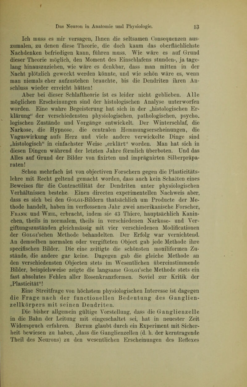 Das Neuron in Anatomie und Physiologie. 13 Ich muss es mir versagen, Ihnen die seltsamen Consequenzen aus- zumaleu, zu denen diese Theorie, die doch kaum das oberflächlichste Nachdenken befriedigen kann, führen muss. Wie wäre es auf Grund dieser Theorie möglich, den Moment des Einschlafens stunden-, ja tage- lang hinauszuziehen, wie wäre es denkbar, dass man mitten in der Nacht plötzlich geweckt werden könnte, und wie schön wäre es, wenn man niemals eher aufzustehen brauchte, bis die Dendriten ihren An- schluss wieder erreicht hätten! Aber bei dieser Schlaftheorie ist es leider nicht geblieben. Alle möglichen Erscheinungen sind der histologischen Analyse unterworfen worden. Eine wahre Begeisterung hat sich in der „histologischen Er- klärung“ der verschiedensten physiologischen, pathologischen, psycho, logischen Zustände und Vorgänge entwickelt. Der Winterschlaf, die Narkose, die Hypnose, die centralen Hemmungserscheinungen, die Vaguswirkung aufs Herz und viele andere verwickelte Dinge sind „histologisch“ in einfachster Weise „erklärt“ worden. Man hat sich in diesen Dingen während der letzten Jahre förmlich überboten. Und das Alles auf Grund der Bilder von fixirten und imprägnirten Silberpräpa- raten! Schon mehrfach ist von objectiven Forschern gegen die Plasticitäts- lelire mit Recht geltend gemacht worden, dass auch kein Schatten eines Beweises für die Contractilität der Dendriten unter physiologischen Verhältnissen bestehe. Einen directen experimentellen Nachweis aber, dass es sich bei den GoLGi-Bildern thatsächlich um Producte der Me- thode handelt, haben im verflossenen Jahr zwei amerikanische Forscher, Frank und Weil, erbracht, indem sie 43 Thiere, hauptsächlich Kanin- chen, theils in normalem, theils in verschiedenen Narkose- und Ver- giftungszuständen gleichmässig mit vier verschiedenen Modificationen der GoLGi’schen Methode behandelten. Der Erfolg war vernichtend. An demselben normalen oder vergifteten Object gab jede Methode ihre specifischen Bilder. Die eine zeitigte die schönsten moniliformen Zu- stände, die andere gar keine. Dagegen gab die gleiche Methode an den verschiedensten Objecten stets im Wesentlichen übereinstimmende Bilder, beispielsweise zeigte die langsame GoLGi’sche Methode stets ein fast absolutes Fehlen aller Rosenkranzformen. Soviel zur Kritik der „Plasticität“! Eine Streitfrage von höchstem physiologischen Interesse ist dagegen die Frage nach der functioneilen Bedeutung des Ganglien- zellkörpers mit seinen Dendriten. Die bisher allgemein gültige Vorstellung, dass die Ganglienzelle in die Bahn der Leitung mit eingeschaltet sei, hat in neuester Zeit Widerspruch erfahren. Bethe glaubt durch ein Experiment mit Sicher- heit bewiesen zu haben, „dass die Ganglienzellen (d. h. der kerntragende Theil des Neurons) zu den wesentlichen Erscheinungen des Reflexes