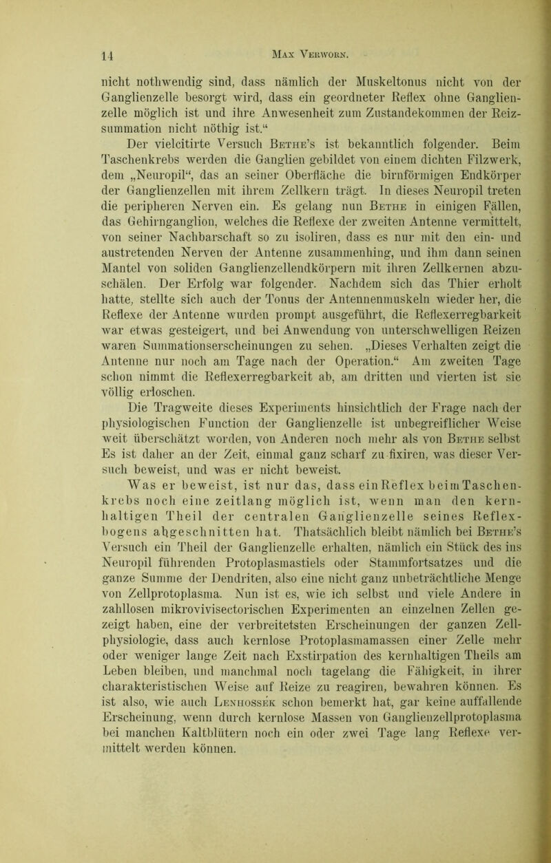 nicht nothwendig sind, dass nämlich der Muskeltonus nicht von der Ganglienzelle besorgt wird, dass ein geordneter Reflex ohne Ganglien- zelle möglich ist und ihre Anwesenheit zum Zustandekommen der Reiz- summation nicht nöthig ist.“ Der vielcitirte Versuch Bethe’s ist bekanntlich folgender. Beim Taschenkrebs werden die Ganglien gebildet von einem dichten Filzwerk, dem „Neuropil“, das an seiner Oberfläche die bimförmigen Endkörper der Ganglienzellen mit ihrem Zellkern trägt. In dieses Neuropil treten die peripheren Nerven ein. Es gelang nun Bethe in einigen Fällen, das Gehirnganglion, welches die Reflexe der zweiten Antenne vermittelt, von seiner Nachbarschaft so zu isoliren, dass es nur mit den ein- und austretenden Nerven der Antenne zusammenhing, und ihm dann seinen Mantel von soliden Ganglienzellendkörpern mit ihren Zellkernen abzu- schälen. Der Erfolg war folgender. Nachdem sich das Thier erholt hatte, stellte sich auch der Tonus der Antennenmuskeln wieder her, die Reflexe der Antenne wurden prompt ausgeführt, die Reflexerregbarkeit war etwas gesteigert, und bei Anwendung von unterschwelligen Reizen waren Summationserscheinungen zu sehen. „Dieses Verhalten zeigt die Antenne nur noch am Tage nach der Operation.“ Am zweiten Tage schon nimmt die Reflexerregbarkeit ab, am dritten und vierten ist sie völlig erloschen. Die Tragweite dieses Experiments hinsichtlich der Frage nach der physiologischen Function der Ganglienzelle ist unbegreiflicher Weise weit überschätzt worden, von Anderen noch mehr als von Bethe selbst Es ist daher an der Zeit, einmal ganz scharf zu fixiren, was dieser Ver- such beweist, und was er nicht beweist. Was er beweist, ist nur das, dass einReflex beimTaschen- krebs noch eine zeitlang möglich ist, wenn man den kern- haltigen Theil der centralen Ganglienzelle seines Reflex- bogens abgeschnitten hat. Thatsächlich bleibt nämlich bei Bethe’s Versuch ein Theil der Ganglienzelle erhalten, nämlich ein Stück des ins Neuropil führenden Protoplasmastiels oder Stammfortsatzes und die ganze Summe der Dendriten, also eine nicht ganz unbeträchtliche Menge von Zellprotoplasma. Nun ist es, wie ich selbst und viele Andere in zahllosen mikrovivisectorischen Experimenten an einzelnen Zellen ge- zeigt haben, eine der verbreitetsten Erscheinungen der ganzen Zell- physiologie, dass auch kernlose Protoplasmamassen einer Zelle mehr oder weniger lange Zeit nach Exstirpation des kernhaltigen Theils am Leben bleiben, und manchmal noch tagelang die Fähigkeit, in ihrer charakteristischen Weise auf Reize zu reagiren, bewahren können. Es ist also, wie auch Lenhossek schon bemerkt hat, gar keine auffallende Erscheinung, wenn durch kernlose Massen von Ganglienzellprotoplasma bei manchen Kaltblütern noch ein oder zwei Tage lang Reflexe ver- mittelt werden können.