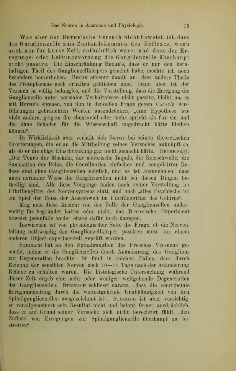 Was aber der BETHE’sche Versuch nicht beweist, ist, dass die Ganglienzelle zum Zustandekommen des Reflexes, wenn auch nur für kurze Zeit, entbehrlich wäre, und dass der Er- regungs- oder Leitungsvorgang die Ganglienzelle überhaupt nicht passire. Die Einschränkung Bethe’s, dass er nur den kern- haltigen Theil des Ganglienzellkörpers gemeint habe, möchte ich noch besonders hervorheben. Bethf. erkennt damit an, dass andere Theile des Protoplasmas noch erhalten geblieben sind. Dann aber ist der Versuch ja völlig belanglos, und die Vorstellung, dass die Erregung die Ganglienzelle unter normalen Verhältnissen nicht passire, bleibt, um es mit Bethe's eigenen, von ihm in derselben Frage gegen Oajal’s Aus- führungen gebrauchten Worten auszudrücken, „eine Hypothese wie viele andere, gegen die ebensoviel oder mehr spricht als für sie, und die ohne Schaden für die Wissenschaft ungedruckt hätte bleiben können“. In Wirklichkeit aber verhält sich Bethe bei seinen theoretischen Erörterungen, die er an die Mittheilung seines Versuches ankniipft so, als ob er die obige Einschränkung gar nicht gemacht hätte. Bethe sagt: „Der Tonus der Muskeln, der motorische Impuls, die Reizschwelle, die Summation der Reize, die Coordination einfacher und complicirter Re- flexe sind ohne Ganglienzellen möglich, und es ist anzunehmen, dass auch normaler Weise die Ganglienzellen nicht bei diesen Dingen be- theiligt sind. Alle diese Vorgänge finden nach seiner Vorstellung im Fibrillengitter des Nervensystems statt, und auch „alles Psychische ist ein Spiel der Reize der Aussenwelt im Fibrillengitter des Gehirns“. Mag man diese Ansicht von der Rolle der Ganglienzellen ander- weitig für begründet halten oder nicht, das BETHE’sche Experiment beweist jedenfalls weder etwas dafür noch dagegen. Inzwischen ist von physiologischer Seite die Frage, ob die Nerven- leitung nothwendig den Ganglienzellkörper passiren muss, an einem anderen Object experimentell geprüft worden. Steinach hat an den Spinalganglien des Frosches Versuche ge- macht, indem er die Ganglienzellen durch Anämisirung des Ganglions zur Degeneration brachte. Er fand in solchen Fällen, dass durch Reizung der sensiblen Nerven noch 10—14 Tage nach der Anämisirung Reflexe zu erhalten waren. Die histologische Untersuchung während dieser Zeit ergab eine mehr oder weniger weitgehende Degeneration der Ganglienzellen. Steinach scliliesst daraus, „dass die centripetale Erregungsleitung durch die weitestgehende Unabhängigkeit von den Spinalganglienzellen ausgezeichnet ist“. Steinach ist aber vorsichtig, er verallgemeinert sein Resultat nicht und betont ferner ausdrücklich, dass er auf Grund seiner Versuche sich nicht berechtigt fühlt, „den Zufluss von Erregungen zur Spinalganglienzelle überhaupt zu be- streiten“.