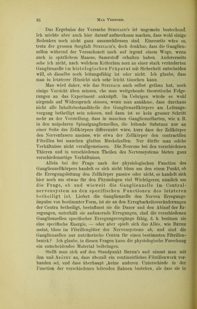 Das Ergebniss der Versuche Steinach’s ist ungemein bestechend. Ich möchte aber auch hier darauf aufmerksam machen, dass wohl einige Bedenken noch nicht ganz auszuschliessen sind. Einerseits wäre es, trotz der grossen Sorgfalt Steinach’s, doch denkbar, dass die Ganglien- zellen während der Versuchszeit noch auf irgend einem Wege, wenn auch in spärlichem Maasse, Sauerstoff erhalten haben. Andererseits sehe ich nicht, nach welchem Kriterium man an einer stark veränderten Ganglienzelle im histologischen Präparat mit Sicherheit entscheiden will, ob dieselbe noch leitungsfähig ist oder nicht. Ich glaube, dass man in letzterer Hinsicht sich sehr leicht täuschen kann. Man wird daher, wie das Steinach auch selbst getlian hat, noch einige Vorsicht üben müssen, ehe man weitgehende theoretische Folge- rungen an das Experiment ankniipft. Im Uebrigen würde es wohl nirgends auf Widerspruch stossen, wenn man annähme, dass durchaus nicht alle Inhaltsbestandtheile des Ganglienzellkörpers am. Leitungs- vorgang betheiligt sein müssen, und dann ist es kein grosser Schritt mehr zu der Vorstellung, dass in manchen Ganglienzellarten, wie z. B. in den unipolaren Spinalganglienzellen, die leitende Substanz nur an einer Seite des Zellkörpers differenzirt wäre, kurz dass der Zellkörper den Nervenfasern ansässe, wie etwa der Zellkörper den contractilen Fibrillen bei manchen glatten Muskelzellen. Nur dürfte mau solche Verhältnisse nicht verallgemeinern. Die Neurone bei den verschiedenen Thieren und in verschiedenen Theilen des Nervensystems bieten ganz verschiedenartige Verhältnisse. Allein bei der Frage nach der physiologischen Function des Ganglienzellkörpers handelt es sich nicht bloss um den einen Punkt, ob die Erregnngsleitung den Zellkörper passire oder nicht, es handelt sich hier noch um etwas für deu Physiologen viel Wichtigeres, nämlich um die Frage, ob und wieweit die Ganglienzelle im Central- nervensystem an den specifischen Functionen des letzteren betheiligt ist. Liefert die Ganglienzelle den Nerven Erregungs- impulse von bestimmter Form, ist sie an den Erregbarkeitsveränderungen der Centra betheiligt, beeinliusst sie die Dauer und den Ablauf der Er- regungen, unterhält sie andauernde Erregungen, sind die verschiedenen Ganglienzellen specifischer Erregungsvorgänge fähig, d. h. besitzen sie eine specifisclie Energie, — oder aber spielt sich das Alles, wie Bethe meint, bloss im Fibrillengitter des Nervensystems ab, und sind die Ganglienzellen nur nutritorische Centra für einen bestimmten Fibrillen- bezirk? Ich glaube, in diesen Fragen kann die physiologische Forschung ein entscheidendes Material beibringen. Stellt man sich auf den Standpunkt Bethe’s und nimmt man mit ihm und Apathy an, dass überall ein continuirliches Fibrillenwerk vor- handen sei, und dass überhaupt „keine anderen Unterschiede in der Function der verschiedenen leitenden Bahnen bestehen, als dass sie in