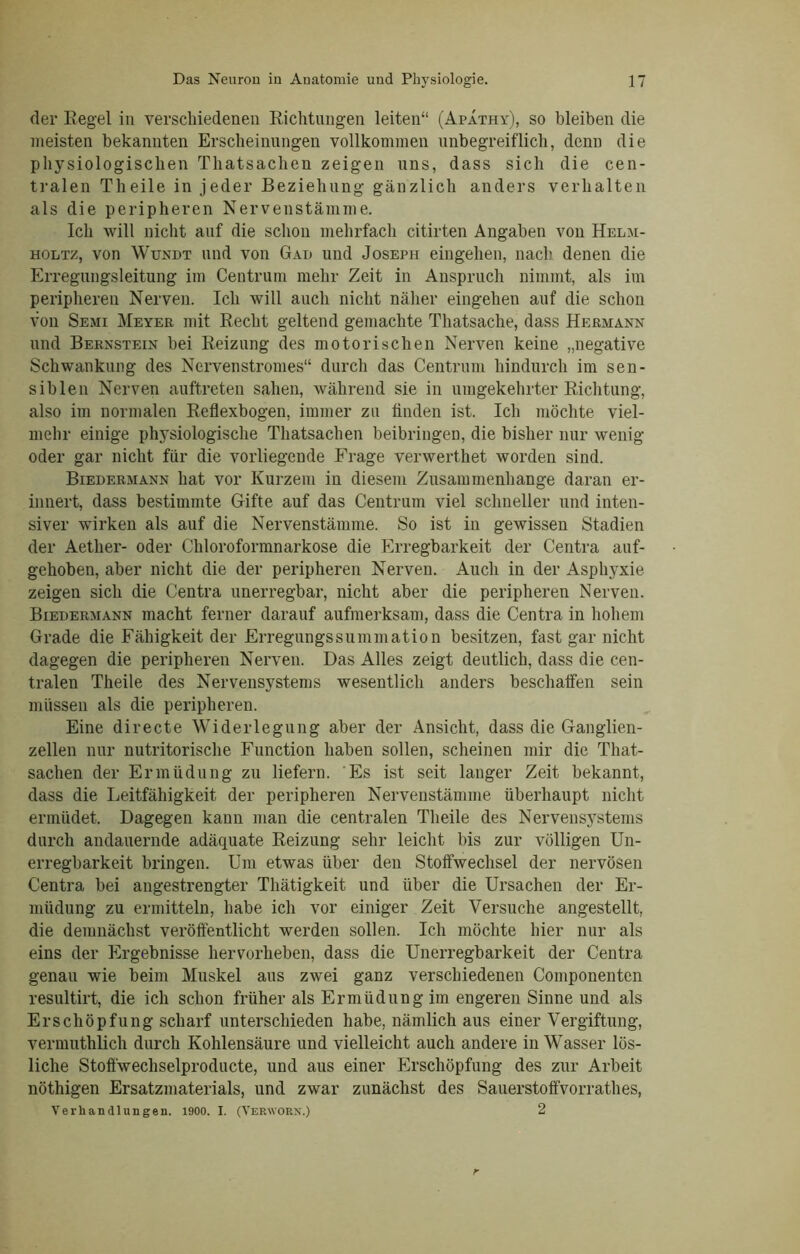 der Regel in verschiedenen Richtungen leiten“ (Apathy), so bleiben die meisten bekannten Erscheinungen vollkommen unbegreiflich, denn die physiologischen Thatsachen zeigen uns, dass sich die cen- tralen Tlieile in jeder Beziehung gänzlich anders verhalten als die peripheren Nervenstämme. Ich will nicht auf die schon mehrfach citirten Angaben von Helm- holtz, von Wundt und von Gau und Joseph eingehen, nach denen die Erregungsleitung im Centrum mehr Zeit in Anspruch nimmt, als im peripheren Nerven. Ich will auch nicht näher eingehen auf die schon von Semi Meyer mit Recht geltend gemachte Thatsache, dass Hermann und Bernstein bei Reizung des motorischen Nerven keine „negative Schwankung des Ncrvenstromes“ durch das Centrum hindurch im sen- siblen Nerven auftreten sahen, während sie in umgekehrter Richtung, also im normalen Reflexbogen, immer zu finden ist. Ich möchte viel- mehr einige physiologische Thatsachen beibringen, die bisher nur wenig oder gar nicht für die vorliegende Frage verwerthet worden sind. Biedermann hat vor Kurzem in diesem Zusammenhänge daran er- innert, dass bestimmte Gifte auf das Centrum viel schneller und inten- siver wirken als auf die Nervenstämme. So ist in gewissen Stadien der Aetlier- oder Chloroformnarkose die Erregbarkeit der Centra auf- gehoben, aber nicht die der peripheren Nerven. Auch in der Asphyxie zeigen sich die Centra unerregbar, nicht aber die peripheren Nerven. Biedermann macht ferner darauf aufmerksam, dass die Centra in hohem Grade die Fähigkeit der Erregungssummation besitzen, fast gar nicht dagegen die peripheren Nerven. Das Alles zeigt deutlich, dass die cen- tralen Theile des Nervensystems wesentlich anders beschaffen sein müssen als die peripheren. Eine directe Widerlegung aber der Ansicht, dass die Ganglien- zellen nur nutritorische Function haben sollen, scheinen mir die That- sachen der Ermüdung zu liefern. Es ist seit langer Zeit bekannt, dass die Leitfähigkeit der peripheren Nervenstämme überhaupt nicht ermüdet. Dagegen kann man die centralen Theile des Nervensystems durch andauernde adäquate Reizung sehr leicht bis zur völligen Un- erregbarkeit bringen. Um etwas über den Stoffwechsel der nervösen Centra bei angestrengter Thätigkeit und über die Ursachen der Er- müdung zu ermitteln, habe ich vor einiger Zeit Versuche angestellt, die demnächst veröffentlicht werden sollen. Ich möchte hier nur als eins der Ergebnisse hervorheben, dass die Unerregbarkeit der Centra genau wie beim Muskel aus zwei ganz verschiedenen Componenten resultirt, die ich schon früher als Ermüdung im engeren Sinne und als Erschöpfung scharf unterschieden habe, nämlich aus einer Vergiftung, vermuthlich durch Kohlensäure und vielleicht auch andere in Wasser lös- liche Stoffwechselproducte, und aus einer Erschöpfung des zur Arbeit nöthigen Ersatzmaterials, und zwar zunächst des Sauerstoffvorrathes, Verhandlungen. 1900. I. (Verworx.) 2