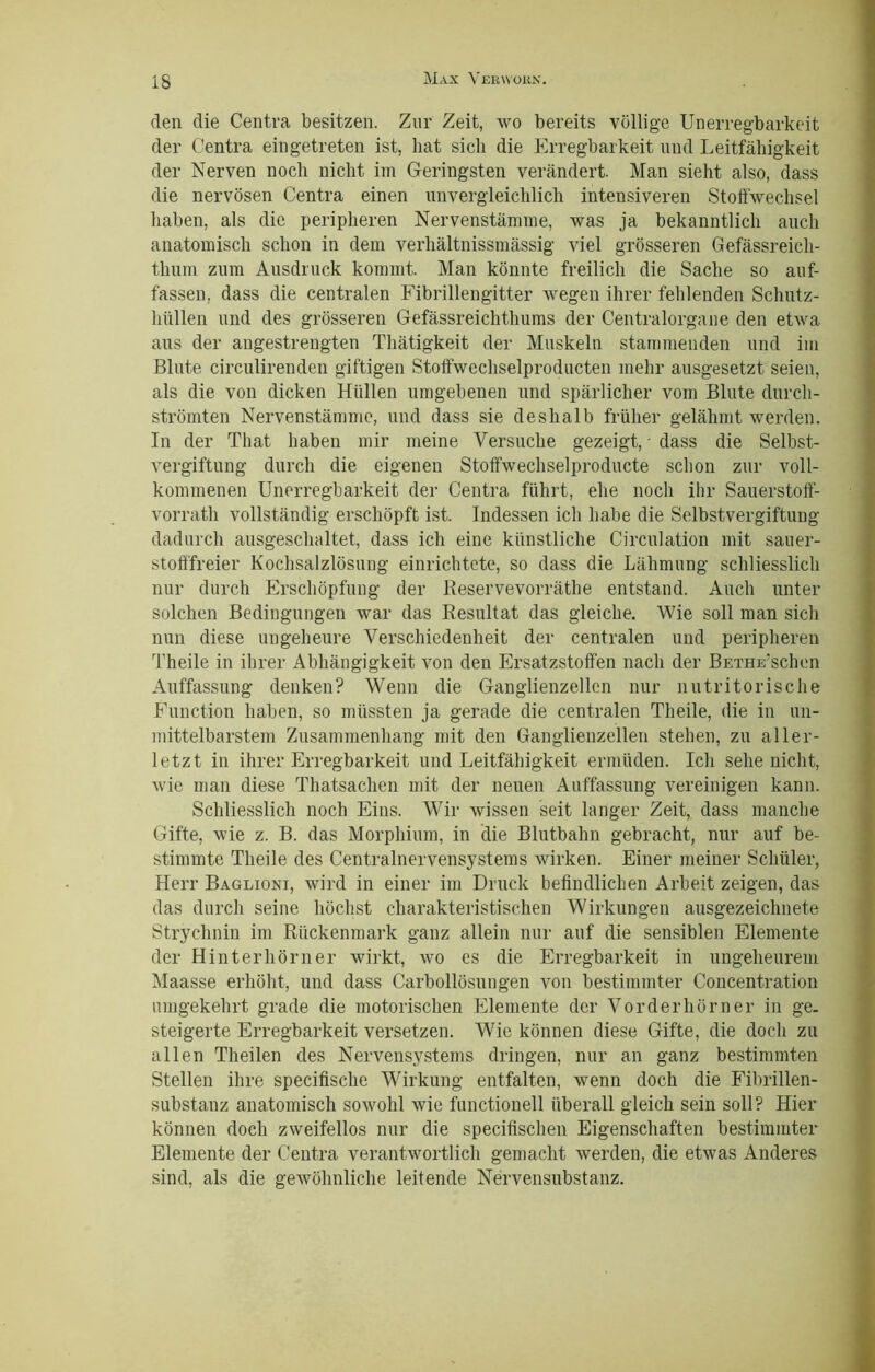 den die Centra besitzen. Zur Zeit, wo bereits völlige Unerregbarkeit der Centra eingetreten ist, hat sich die Erregbarkeit und Leitfähigkeit der Nerven noch nicht im Geringsten verändert. Man sieht also, dass die nervösen Centra einen unvergleichlich intensiveren Stoffwechsel haben, als die peripheren Nervenstämme, was ja bekanntlich auch anatomisch schon in dem verhältnissmässig viel grösseren Gefässreich- thum zum Ausdruck kommt. Man könnte freilich die Sache so auf- fassen, dass die centralen Fibrillengitter wegen ihrer fehlenden Schutz- hüllen und des grösseren Gefässreichthums der Centralorgane den etwa aus der angestrengten Thätigkeit der Muskeln stammenden und im Blute circulirenden giftigen Stoffwechselproducten mehr ausgesetzt seien, als die von dicken Hüllen umgebenen und spärlicher vom Blute durch- strömten Nervenstämme, und dass sie deshalb früher gelähmt werden. In der That haben mir meine Versuche gezeigt, dass die Selbst- vergiftung durch die eigenen Stoffwechselproducte schon zur voll- kommenen Unerregbarkeit der Centra führt, ehe noch ihr Sauerstoff- vorrath vollständig erschöpft ist. Indessen ich habe die Selbstvergiftung dadurch ausgeschaltet, dass ich eine künstliche Circulation mit sauer- stofffreier Kochsalzlösung einrichtete, so dass die Lähmung schliesslich nur durch Erschöpfung der Reservevorräthe entstand. Auch unter solchen Bedingungen war das Resultat das gleiche. Wie soll man sich nun diese ungeheure Verschiedenheit der centralen und peripheren Theile in ihrer Abhängigkeit von den Ersatzstoffen nach der BETHE’schen Auffassung denken? Wenn die Ganglienzellen nur nutritorische Function haben, so müssten ja gerade die centralen Theile, die in un- mittelbarstem Zusammenhang mit den Ganglienzellen stehen, zu aller- letzt in ihrer Erregbarkeit und Leitfähigkeit ermüden. Ich sehe nicht, wie man diese Thatsachen mit der neuen Auffassung vereinigen kann. Schliesslich noch Eins. Wir wissen seit langer Zeit, dass manche Gifte, wie z. B. das Morphium, in die Blutbahn gebracht, nur auf be- stimmte Theile des Centralnervensystems wirken. Einer meiner Schüler, Herr Baglioni, wird in einer im Druck befindlichen Arbeit zeigen, das das durch seine höchst charakteristischen Wirkungen ausgezeichnete Strychnin im Rückenmark ganz allein nur auf die sensiblen Elemente der Hinter hörn er wirkt, wo es die Erregbarkeit in ungeheurem Maasse erhöht, und dass Carboilösungen von bestimmter Concentration umgekehrt grade die motorischen Elemente der Vorder hörn er in ge. steigerte Erregbarkeit versetzen. Wie können diese Gifte, die doch zu allen Theilen des Nervensystems dringen, nur an ganz bestimmten Stellen ihre specifische Wirkung entfalten, wenn doch die Fibrillen- substanz anatomisch sowohl wie functionell überall gleich sein soll? Hier können doch zweifellos nur die specifischen Eigenschaften bestimmter Elemente der Centra verantwortlich gemacht werden, die etwas Anderes sind, als die gewöhnliche leitende Nervensubstanz.