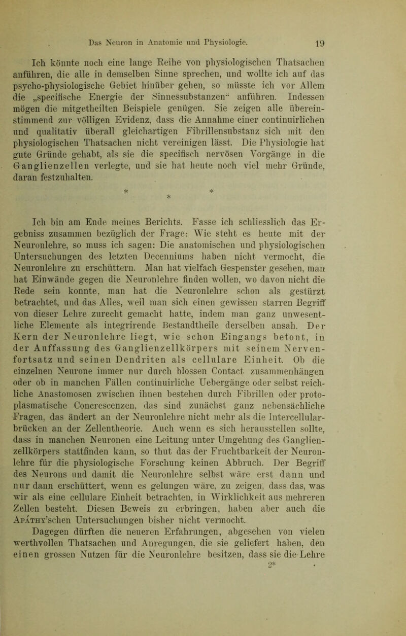 Ich könnte noch eine lange Reihe von physiologischen Thatsachen anführen, die alle in demselben Sinne sprechen, und wollte ich auf das psycho-physiologische Gebiet hinüber gehen, so müsste ich vor Allem die „specitische Energie der Sinnessubstanzen“ anführen. Indessen mögen die mitgetheilten Beispiele genügen. Sie zeigen alle überein- stimmend zur völligen Evidenz, dass die Annahme einer continuirlichen und qualitativ überall gleichartigen Fibrillensubstanz sich mit den physiologischen Thatsachen nicht vereinigen lässt. Die Physiologie hat gute Gründe gehabt, als sie die specifisch nervösen Vorgänge in die Ganglienzellen verlegte, und sie hat heute noch viel mehr Gründe, daran festzuhalten. * * * Ich bin am Ende meines Berichts. Fasse ich schliesslich das Er- gebniss zusammen bezüglich der Frage: Wie steht es heute mit der Neuronlehre, so muss ich sagen: Die anatomischen und physiologischen Untersuchungen des letzten Decenniums haben nicht vermocht, die Neuronlehre zu erschüttern. Man hat vielfach Gespenster gesehen, man hat Einwände gegen die Neuronlehre finden wollen, wo davon nicht die Rede sein konnte, man hat die Neuronlehre schon als gestürzt betrachtet, und das Alles, weil man sich einen gewissen starren Begriff von dieser Lehre zurecht gemacht hatte, indem man ganz unwesent- liche Elemente als integrirende Bestandtheile derselben ansah. Der Kern der Neuronlehre liegt, wie schon Eingangs betont, in der Auffassung des Ganglienzellkörpers mit seinem Nerven- fortsatz und seinen Dendriten als cellulare Einheit. Ob die einzelnen Neurone immer nur durch blossen Contact Zusammenhängen oder ob in manchen Fällen continuirliche Uebergänge oder selbst reich- liche Anastoinosen zwischen ihnen bestehen durch Fibrillen oder proto- plasmatische Concrescenzen. das sind zunächst ganz nebensächliche Fragen, das ändert an der Neuronlehre nicht mehr als die Intercellular- brücken an der Zellentheorie. Auch wenn es sich heraussteilen sollte, dass in manchen Neuronen eine Leitung unter Umgehung des Ganglien- zellkörpers stattfinden kann, so thut das der Fruchtbarkeit der Neuron- lehre für die physiologische Forschung keinen Abbruch. Der Begriff des Neurons und damit die Neuronlehre selbst wäre erst dann und nur dann erschüttert, wenn es gelungen wäre, zu zeigen, dass das, was wir als eine cellulare Einheit betrachten, in Wirklichkeit aus mehreren Zellen besteht. Diesen Beweis zu erbringen, haben aber auch die ApATHY’schen Untersuchungen bisher nicht vermocht. Dagegen dürften die neueren Erfahrungen, abgesehen von vielen werthvollen Thatsachen und Anregungen, die sie geliefert haben, den einen grossen Nutzen für die Neuronlehre besitzen, dass sie die Lehre 2*