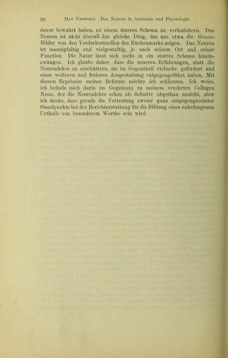 davor bewahrt haben, zu einem starren Schema zu verknöchern. Das Neuron ist nicht überall das gleiche Ding, das uns etwa die Golgi- Bilder von den Vorderhornzellen des Rückenmarks zeigen. Das Neuron ist mannigfaltig und vielgestaltig, je nach seinem Ort und seiner Function. Die Natur lässt sich nicht in ein starres Schema hinein- zwängen. Ich glaube daher, dass die neueren Erfahrungen, statt die Neuronlehre zu erschüttern, sie im Gegentlieil vielmehr gefördert und einer weiteren und freieren Ausgestaltung entgegengeführt haben. Mit diesem Ergebniss meines Referats möchte ich schliessen. Ich weiss, ich befinde mich darin im Gegensatz zu meinem verehrten Collegen Nissl, der die Neuronlehre schon als definitiv abgethan ansieht, aber ich denke, dass gerade die Vertretung zweier ganz entgegengesetzter Standpunkte bei der Berichterstattung für die Bildung eines unbefangenen Urtheils von besonderem Werthe sein wird.