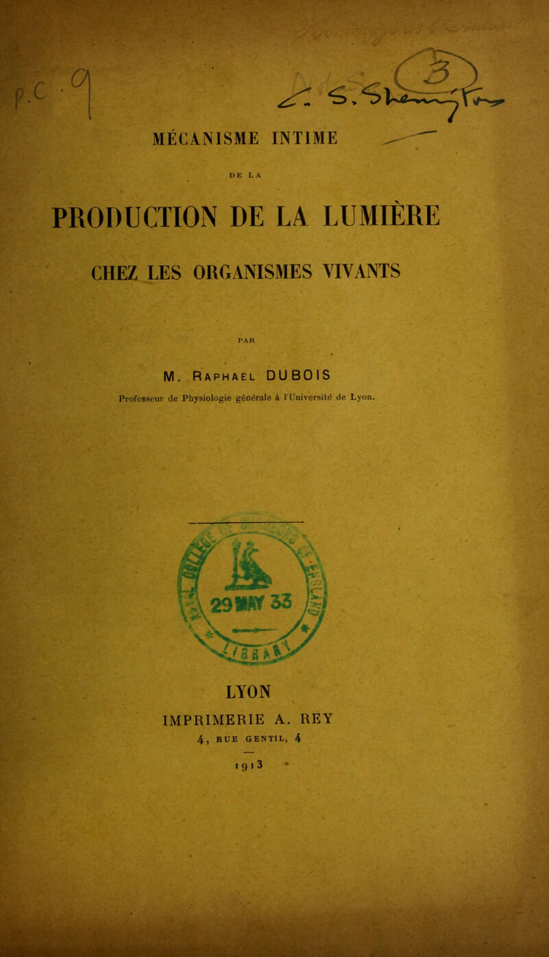 MÉCANISME INTIME DE LA PRODUCTION DE LA LUMIÈRE CHEZ LES ORGANISMES VIVANTS PAR M. Raphaël DUBOIS Professeur de Physiologie générale à l'Université de Lyon. LYON IMPRIMERIE A. REY 4, RUE GENTIL, 4 iqi3