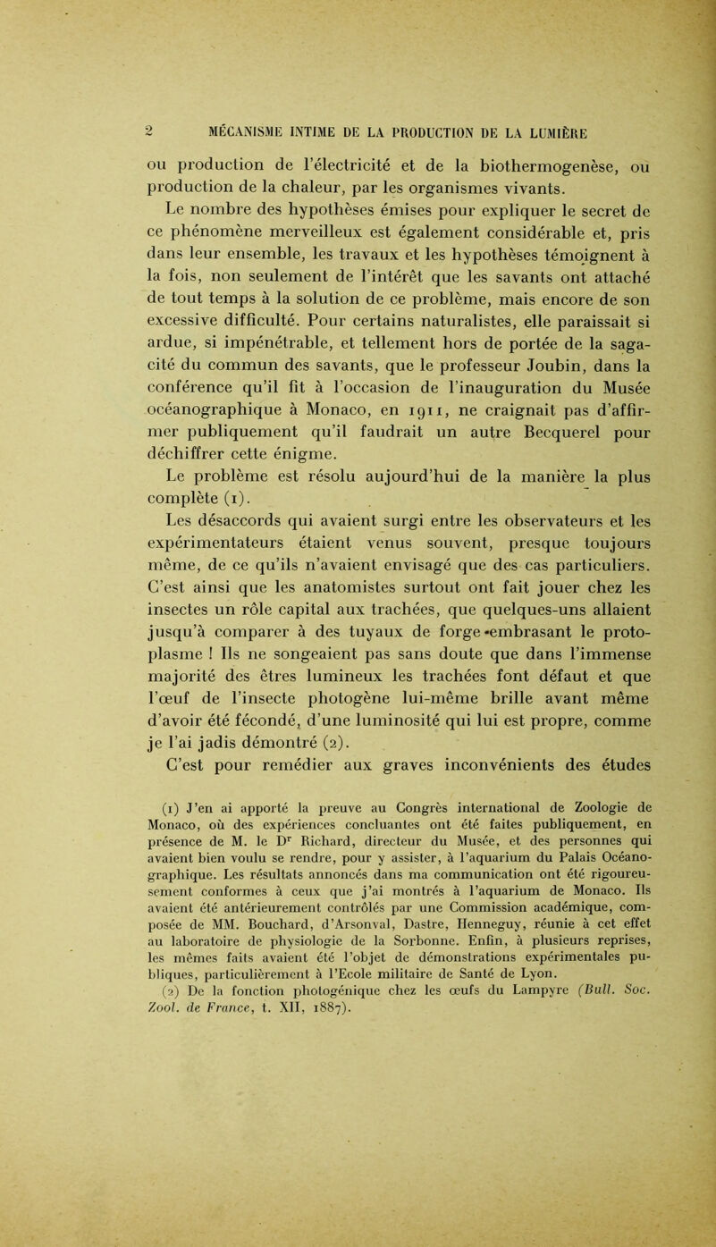 OU production de l’électricité et de la biothermogenèse, ou production de la chaleur, par les organismes vivants. Le nombre des hypothèses émises pour expliquer le secret de ce phénomène merveilleux est également considérable et, pris dans leur ensemble, les travaux et les hypothèses témoignent à la fois, non seulement de l’intérêt que les savants ont attaché de tout temps à la solution de ce problème, mais encore de son excessive difficulté. Pour certains naturalistes, elle paraissait si ardue, si impénétrable, et tellement hors de portée de la saga- cité du commun des savants, que le professeur Joubin, dans la conférence qu’il fit à l’occasion de l’inauguration du Musée océanographique à Monaco, en igix, ne craignait pas d’affir- mer publiquement qu’il faudrait un autre Becquerel pour déchiffrer cette énigme. Le problème est résolu aujourd’hui de la manière la plus complète (i). Les désaccords qui avaient surgi enü'e les observateurs et les expérimentateurs étaient venus souvent, presque toujours même, de ce qu’ils n’avaient envisagé que des cas particuliers. C’est ainsi que les anatomistes surtout ont fait jouer chez les insectes un rôle capital aux trachées, que quelques-uns allaient jusqu’à comparer à des tuyaux de forge-embrasant le proto- plasme ! Ils ne songeaient pas sans doute que dans l’immense majorité des êtres lumineux les trachées font défaut et que l’œuf de l’insecte photogène lui-même brille avant même d’avoir été fécondé, d’une luminosité qui lui est propre, comme je l’ai jadis démontré (2). C’est pour remédier aux graves inconvénients des études (1) J’en ai apporté la preuve au Congrès international de Zoologie de Monaco, où des expériences concluantes ont été faites publiquement, en présence de M. le D'' Richard, directeur du Musée, et des personnes qui avaient bien voulu se rendre, pour y assister, à l’aquarium du Palais Océano- graphique. Les résultats annoncés dans ma communication ont été rigoureu- sement conformes à ceux que j’ai montrés à l’aquarium de Monaco. Ils avaient été antérieurement contrôlés par une Commission académique, com- posée de MM. Bouchard, d’Arsonval, Dastre, Henneguy, réunie à cet effet au laboratoire de physiologie de la Sorbonne. Enfin, à plusieurs reprises, les mêmes faits avaient été l’objet de démonstrations expérimentales pu- bliques, particulièrement à l’Ecole militaire de Santé de Lyon. (2) De la fonction photogénique chez les œufs du Lampyre (Bull. Soc. Zool. de France, t. XII, 1887).