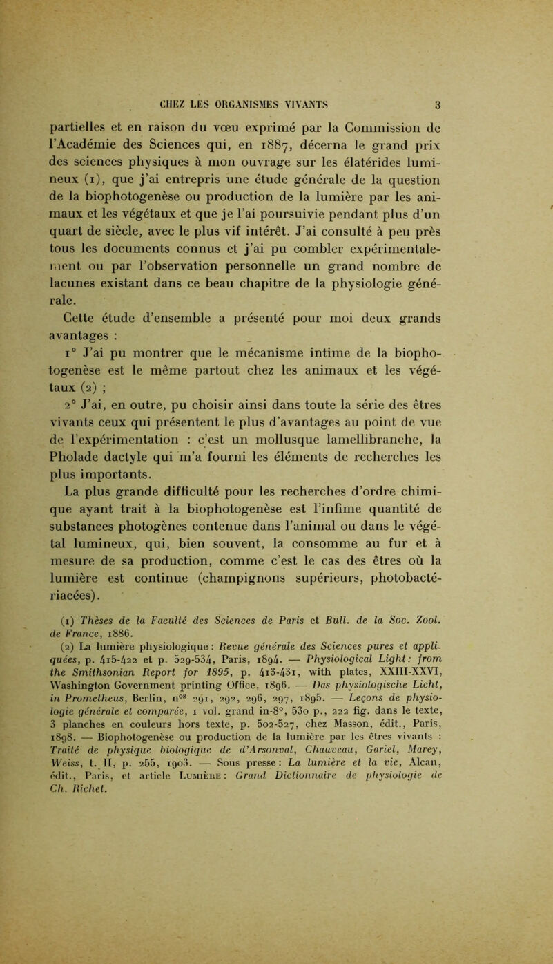 partielles et en raison du vœu exprimé par la Commission de l’Académie des Sciences qui, en 1887, décerna le grand pi'ix des sciences physiques à mon ouvrage sur les élatérides lumi- neux (i), que j’ai entrepris une étude générale de la question de la biophotogenèse ou production de la lumière par les ani- maux et les végétaux et que je l’ai poursuivie pendant plus d’un quart de siècle, avec le plus vif intérêt. J’ai consulté à peu près tous les documents connus et j’ai pu combler expérimentale- ment ou par l’observation personnelle un grand nombre de lacunes existant dans ce beau chapitre de la physiologie géné- rale. Cette étude d’ensemble a présenté pour moi deux grands avantages : 1° J’ai pu montrer que le mécanisme intime de la biopho- togenèse est le même partout chez les animaux et les végé- taux (2) ; 2° J’ai, en outre, pu choisir ainsi dans toute la série des êtres vivants ceux qui présentent le plus d’avantages au point de vue de rexpérimentation : c’est un mollusque lamellibrancbe, la Pholade dactyle qui m’a fourni les éléments de recherches les plus importants. La plus grande difficulté pour les recherches d’ordre chimi- que ayant trait à la biophotogenèse est l’infime quantité de substances photogènes contenue dans l’animal ou dans le végé- tal lumineux, qui, bien souvent, la consomme au fur et à mesure de sa production, comme c’est le cas des êtres où la lumière est continue (champignons supérieurs, photobacté- riacées). (1) Thèses de la Faculté des Sciences de Paris et Bull, de la Soc. Zool. de France, 1886. (2) La lumière physiologique : Revue générale des Sciences pures et appli- quées, p. 4i5-422 et p. 529-534) Paris, 1894. — Physiological Light: from the Smithsonian Report for 1895, p. 4i3-43i, with plates, XXIII-XXVI, Washington Government printing Office, 1896. — Das physiologische Licht, in Prornetheus, Berlin, n“® 291, 292, 296, 297, 1895. — Leçons de physio- logie générale et comparée, 1 vol. grand in-8, 53o p., 222 fig. dans le texte, 3 planches en couleurs hors texte, p. 5o2-527, chez Masson, édit., Paris, 1898. — Biophotogenese ou production de la lumière par les êtres vivants : Traité de physique biologique de d'Arsonval, Chauveau, Gariel, Marey, Weiss, t. II, p. 255, 1908. — Sous presse: La lumière et la vie, Alcan, édit., Paris, et article Lumilue ; Grand. Diclionnuire de jdtysiulugie de Ch. Richet.