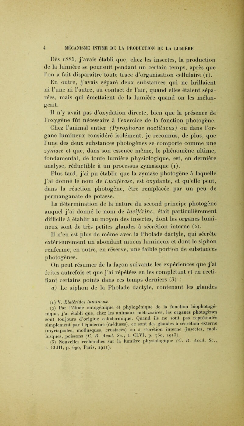 Dès i885, j’avais établi que, chez les insectes, la production de la lumière se poursuit pendant un certain temps, après que l’on a fait disparaître toute trace d’organisation cellulaire (i). En outre, j’avais séparé deux substances qui ne brillaient ni l’une ni l’autre, au contact de l’air, quand elles étaient sépa- rées, mais qui émettaient de la lumière quand on les mélan- geait. Il n’y avait pas d’oxydation directe, bien que la présence de l’oxygène fût nécessaire à l’exercice de la fonction photogène. Chez l’animal entier (Pyi'ophorus noctilucus) ou dans l’or- gane lumineux considéré isolément, je reconnus, de plus, que l’une des deux substances photogènes se comporte comme une zyrnase et que, dans son essence même, le phénomène ultime, fondamental, de toute lumière physiologique, est, en dernière analyse, réductible à un processus zymasique (i). Plus tard, j’ai pu établir que la zyrnase photogène à laquelle j’ai donné le nom de Luciférase, est oxydante, et qu’elle peut, dans la réaction photogène, être remplacée par un peu de permanganate de potasse. La détermination de la nature du second principe photogène auquel j’ai donné le nom de luciférine, était particulièrement difficile à établir au moyen des insectes, dont les organes lumi- neux sont de très petites glandes à sécrétion interne (2). 11 n’en est plus de même avec la Pholade dactyle, qui sécrète extérieurement un abondant mucus lumineux et dont le siphon renferme, en outre, en réserve, une faible portion de substances photogènes. On peut résumer de la façon suivante les expériences que j’ai faites autrefois et que j’ai répétées en les complétant et en l’ccti- fiant certains points dans ces temps derniers (3) ; a) Le siphon de la Pholade dactyle, contenant les glandes (1) V. Elatérides liunineux. (2) Par l’étude ontogénique et phylogénique de la fonction biophotogc- nique, j’ai établi que, chez les animaux métazoaires, les organes photogènes sont toujours d’origine ectodermique. Quand ils ne sont pas représentes simplement par l’épiderme (meduses), ce sont des glandes a sécrétion externe (myriapodes, mollusques, crustacés) ou à sécrétion interne (insectes, mol- lusques, poissons (C. U. Acad. Sc., t. CLVI, p. 73o, igid). (3) Nouvelles recherches sur la lumière physiologique (C. H. Acad. Sc., t. CLIII, p. G90, Paris, 1911).