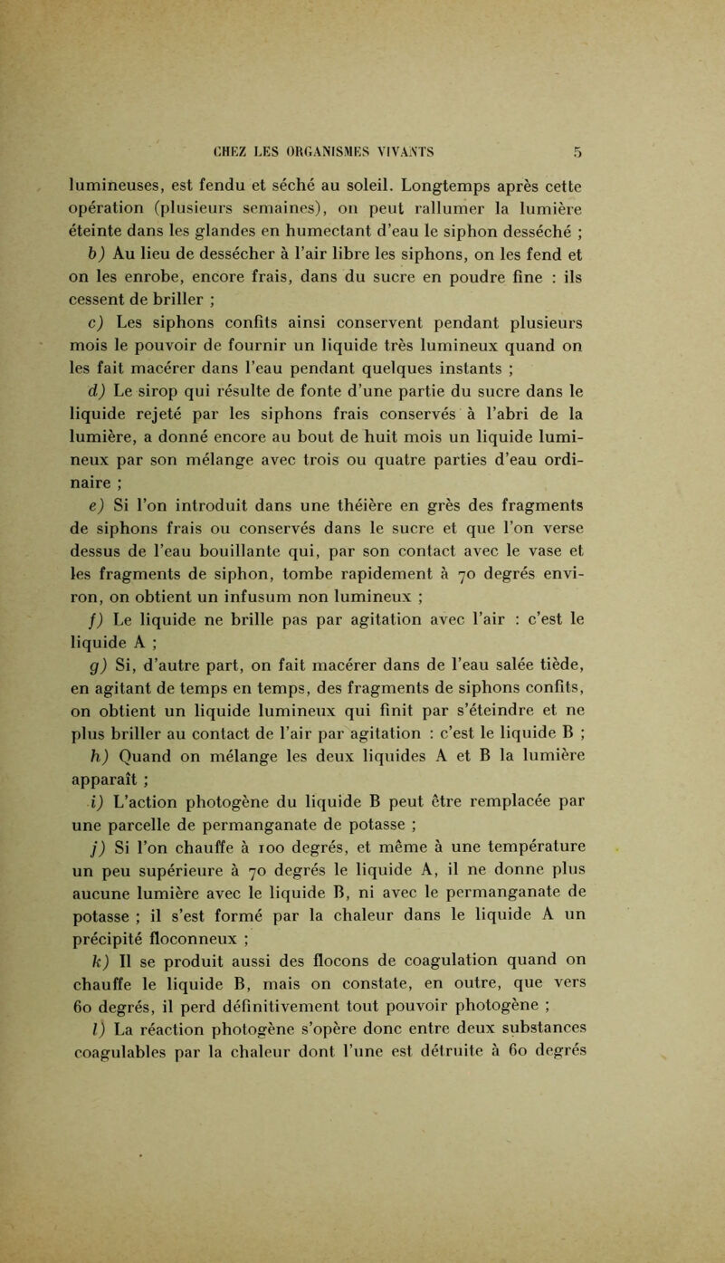lumineuses, est fendu et séché au soleil. Longtemps après cette opération (plusieurs semaines), on peut rallumer la lumière éteinte dans les glandes en humectant d’eau le siphon desséché ; 5) Au lieu de dessécher à l’air libre les siphons, on les fend et on les enrobe, encore frais, dans du sucre en poudre fine : ils cessent de briller ; c) Les siphons confits ainsi conservent pendant plusieurs mois le pouvoir de fournir un liquide très lumineux quand on les fait macérer dans l’eau pendant quelques instants ; d) Le sirop qui résulte de fonte d’une partie du sucre dans le liquide rejeté par les siphons frais conservés à l’abri de la lumière, a donné encore au bout de huit mois un liquide lumi- neux par son mélange avec trois ou quatre parties d’eau ordi- naire ; ej Si l’on introduit dans une théière en grès des fragments de siphons frais ou conservés dans le sucre et que l’on verse dessus de l’eau bouillante qui, par son contact avec le vase et les fragments de siphon, tombe rapidement à 70 degrés envi- ron, on obtient un infusum non lumineux ; /) Le liquide ne brille pas par agitation avec l’air : c’est le liquide A ; g) Si, d’autre part, on fait macérer dans de l’eau salée tiède, en agitant de temps en temps, des fragments de siphons confits, on obtient un liquide lumineux qui finit par s’éteindre et ne plus briller au contact de l’air par agitation : c’est le liquide B ; h) Quand on mélange les deux liquides A et B la lumière apparaît ; i) L’action photogène du liquide B peut être remplacée par une pareelle de permanganate de potasse ; J) Si l’on chauffe à 100 degrés, et même à une température un peu supérieure à 70 degrés le liquide A, il ne donne plus aueune lumière avec le liquide B, ni avec le permanganate de potasse ; il s’est formé par la chaleur dans le liquide A un précipité floconneux ; k) Il se produit aussi des flocons de coagulation quand on chauffe le liquide B, mais on constate, en outre, que vers 60 degrés, il perd définitivement tout pouvoir photogène ; l) La réaction photogène s’opère donc entre deux substances coagulables par la chaleur dont l’une est détruite à 60 degrés