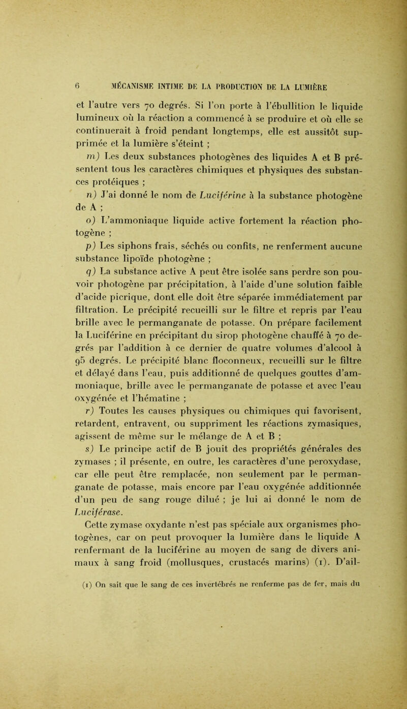 et l’autre vers 70 degrés. Si l’on porte à l’ébullition le liquide lumineux où la réaction a commencé à se produire et où elle se continuerait à froid pendant longtemps, elle est aussitôt sup- primée et la lumière s’éteint ; m) Les deux substances pbotogènes des liquides A et B pré- sentent tous les caractères chimiques et physiques des substan- ces protéiques ; îi) J’ai donné le nom de Lucijérine à la substance photogène de A ; o) L’ammoniaque liquide active fortement la réaction pho- togène ; p) Les siphons frais, séchés ou confits, ne renferment aucune substance lipoïde photogène ; q) La substance active A peut être isolée sans perdre son pou- voir photogène par précipitation, à l’aide d’une solution faible d’acide picrique, dont elle doit être séparée immédiatement par fdtration. Le précipité recueilli sur le fdtre et repris par l’eau brille avec le permanganate de potasse. On prépare facilement la Luciférine en précipitant du sirop photogène chauffé à 70 de- grés par l’addition à ce dernier de quatre volumes d’alcool à 95 degrés. Le précipité blanc floconneux, recueilli sur le filtre et délayé dans l’eau, puis additionné de quelques gouttes d’am- moniaque, brille avec le permanganate de potasse et avec l’eau oxygénée et l’hématine ; r) Toutes les causes physiques ou chimiques qui favorisent, retardent, entravent, ou suppriment les réactions zymasiques, agissent de même sur le mélange de A et B ; sj Le principe actif de B jouit des propriétés générales des zymases ; il présente, en outre, les caractères d’une peroxydase, car elle peut être remplacée, non seulement par le perman- ganate de potasse, mais encore par l’eau oxygénée additionnée d’un peu de sang rouge dilué ; je lui ai donné le nom de lAiciférase. Cette zymase oxydante n’est pas spéciale aux organismes pho- togènes, car on peut provoquer la lumière dans le liquide A renfermant de la luciférine au moyen de sang de divers ani- maux à sang froid (mollusques, crustacés marins) (i). D’ail- (i) On sait que le sang de ces invertébrés ne renferme pas de fer, mais du