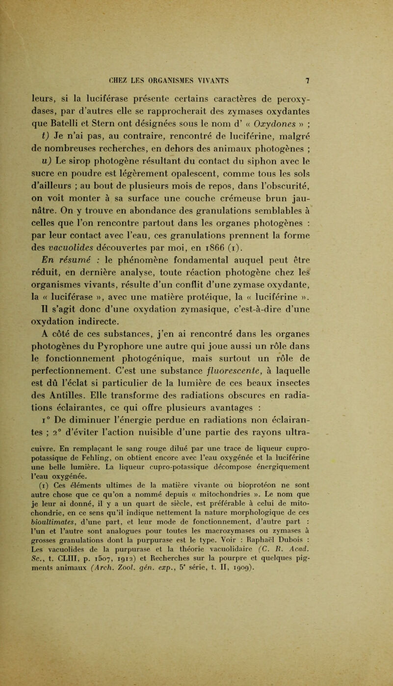 leurs, si la luciférase présente certains caractères de peroxy- dases, par d’autres elle se rapprocherait des zymases oxydantes que Batelli et Stern ont désignées sous le nom d’« Oxydones » ; t) Je n’ai pas, au contraire, rencontré de luciférine, malgré de nombreuses recherches, en dehors des animaux photogènes ; u) Le sirop photogène résultant du contact du siphon avec le sucre en poudre est légèrement opalescent, comme tous les sols d’ailleurs ; au bout de plusieurs mois de repos, dans l’obscurité, on voit monter à sa surface une couche crémeuse brun jau- nâtre. On y trouve en abondance des granulations semblables à celles que l’on rencontre partout dans les organes photogènes ; par leur contact avec l’eau, ces granulations prennent la forme des vacuolides découvertes par moi, en 1866 (i). En résumé : le phénomène fondamental auquel peut être réduit, en dernière analyse, toute réaction photogène chez les organismes vivants, résulte d’un conflit d’une zymase oxydante, la « luciférase », avec une matière protéique, la « luciférine ». Il s’agit donc d’une oxydation zymasique, c’est-à-dire d’une oxydation indirecte. A côté de ces substances, j’en ai rencontré dans les organes photogènes du Pyrophore une autre qui joue aussi un rôle dans le fonctionnement photogénique, mais surtout un rôle de perfectionnement. C’est une substance fluorescente, à laquelle est dû l’éclat si particulier de la lumière de ces beaux insectes des Antilles. Elle transforme des radiations obscures en radia- tions éclairantes, ce qui offre plusieurs avantages : 1“ De diminuer l’énergie perdue en radiations non éclairan- tes ; 2° d’éviter l’action nuisible d’une partie des rayons ultra- cuivre. En remplaçant le sang rouge dilué par une trace de liqueur cupro- potassique de Fehling, on obtient encore avec l’eau oxygénée et la luciférine une belle lumière. La liqueur cupro-potassique décompose énergiquement l’eau oxygénée. (i) Ces éléments ultimes de la matière vivante ou bioprotéon ne sont autre chose que ce qu’on a nommé depuis « mitochondries ». Le nom que je leur ai donné, il y a un quart de siècle, est préférable à celui de mito- chondrie, en ce sens qu’il indique nettement la nature morphologique de ces bioultimates, d’une part, et leur mode de fonctionnement, d’autre part : l’un et l’autre sont analogues pour toutes les macrozymases ou zymases à grosses granulations dont la purpurase est le type. Voir : Raphaël Dubois : Les vacuolides de la purpurase et la théorie vacuolidaire (C. R. Acad. Sc., t. CLIII, p. i5o7, 1912) et Recherches sur la pourpre et quelques pig- ments animaux (Arch. Zooh gén. exp., 5* série, t. II, 1909).