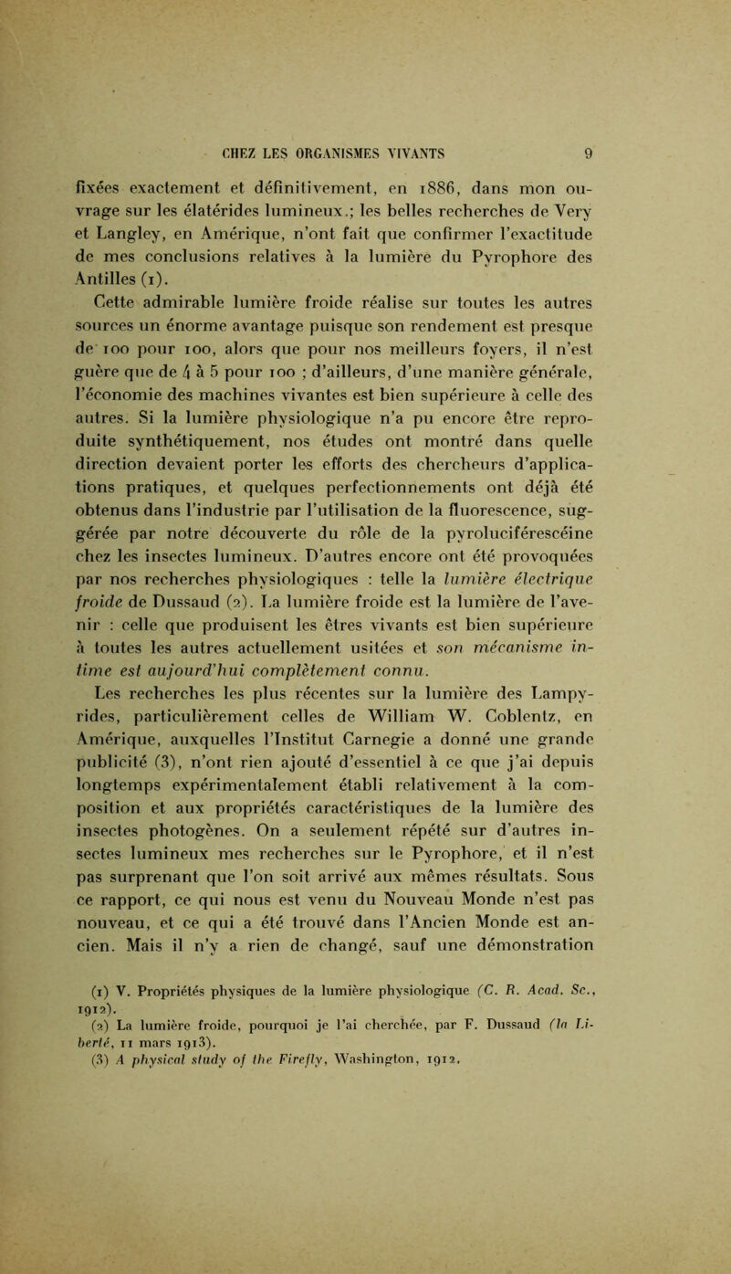 fixées exactement et définitivement, en 1886, dans mon ou- vrage sur les élatérides lumineux.; les belles recherches de Very et Langley, en Amérique, n’ont fait que confirmer l’exactitude de mes conclusions relatives à la lumière du Pyrophore des Antilles (i). Cette admirable lumière froide réalise sur toutes les autres sources un énorme avantage puisque son rendement est presque de 100 pour 100, alors que pour nos meilleurs foyers, il n’est guère que de 4 à 5 pour 100 ; d’ailleurs, d’une manière générale, l’économie des machines vivantes est bien supérieure à celle des autres. Si la lumière physiologique n’a pu encore être repro- duite synthétiquement, nos études ont montré dans quelle direction devaient porter les efforts des chercheurs d’applica- tions pratiques, et quelques perfectionnements ont déjà été obtenus dans l’industrie par l’utilisation de la fluorescence, sug- gérée par notre découverte du rôle de la pyroluciférescéine chez les insectes lumineux. D’autres encore ont été provoquées par nos recherches physiologiques : telle la lumière électrique froide de Dussaud (2). I.a lumière froide est la lumière de l’ave- nir : celle que produisent les êtres vivants est bien supérieure à toutes les autres actuellement usitées et son mécanisme in- time est aujourd’hui complètement connu. Les recherches les plus récentes sur la lumière des Lampy- rides, particulièrement celles de William W. Coblentz, en Amérique, auxquelles l’Institut Carnegie a donné une grande publicité (.S), n’ont rien ajouté d’essentiel à ce que j’ai depuis longtemps expérimentalement établi relativement à la com- position et aux propriétés caractéristiques de la lumière des insectes photogènes. On a seulement répété sur d’autres in- sectes lumineux mes recherches sur le Pyrophore, et il n’est pas surprenant que l’on soit arrivé aux mêmes résultats. Sous ce rapport, ce qui nous est venu du Nouveau Monde n’est pas nouveau, et ce qui a été trouvé dans l’Ancien Monde est an- cien. Mais il n’y a rien de changé, sauf une démonstration (i) V. Propriétés physiques de la lumière physiologique (C. R. Acad. Sc., 1912)- fa) La lumière froide, pourquoi je l’ai cherchée, par F. Dussaud (la Li- berté, Il mars igiS). (.S) A physical sliidy 0/ the Firefly, Washington, 1912.