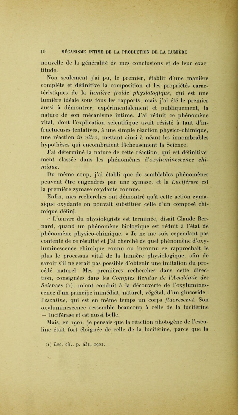 nouvelle de la généralité de mes conclusions et de leur exac- titude. Non seulement j’ai pu, le premier, établir d’une manière complète et définitive la composition et les propriétés carac- téristiques de la lumière froide physiologique, qui est une lumière idéale sous tous les rapports, mais j’ai été le premier aussi à démontrer, expérimentalement et publiquement, la nature de son mécanisme intime. .T’ai réduit ce phénomène vital, dont l’explication scientifique avait résisté à tant d’in- fructueuses tentatives, à une simple réaction physico-chimique, une réaction in vitro, mettant ainsi à néant les innombrables hypothèses qui encombraient fâcheusement la Science. J’ai déterminé la nature de cette réaction, qui est définitive- ment classée dans les phénomènes d’oxyluminescence chi- mique. Du même coup, j’ai établi que de semblables phénomènes peuvent être engendrés par une zymase, et la Luciférase est la première zymase oxydante connue. Enfin, mes recherches ont démontré qu’à cette action zyma- sique oxydante on pouvait substituer celle d’un composé chi- mique défini. « L’œuvre du physiologiste est terminée, disait Claude Ber- nard, quand un phénomène biologique est réduit à l’état de phénomène physico-chimique. » Je ne me suis cependant pas contenté de ce résultat et j’ai cherché de quel phénomène d’oxy- luminescence chimique connu ou inconnu se rapprochait le plus le processus vital de la lumière physiologique, afin de savoir s’il ne serait pas possible d’obtenir une imitation du pro- cédé naturel. Mes premières recherches dans cette direc- tion, consignées dans les Comptes Rendus de l’Académie des Sciences (i), m’ont conduit à la découverte de l’oxylumines- cence d’un principe immédiat, naturel, végétal, d’un glucoside ; Vesculine, qui est en même temps un corps fluorescent. Son oxyluminescence ressemble beaucoup à celle de la luciférine 4- luciférase et est aussi belle. Mais, en 1901, je pensais que la réaction photogène de l’escu- line était fort éloignée de celle de la luciférine, parce que la