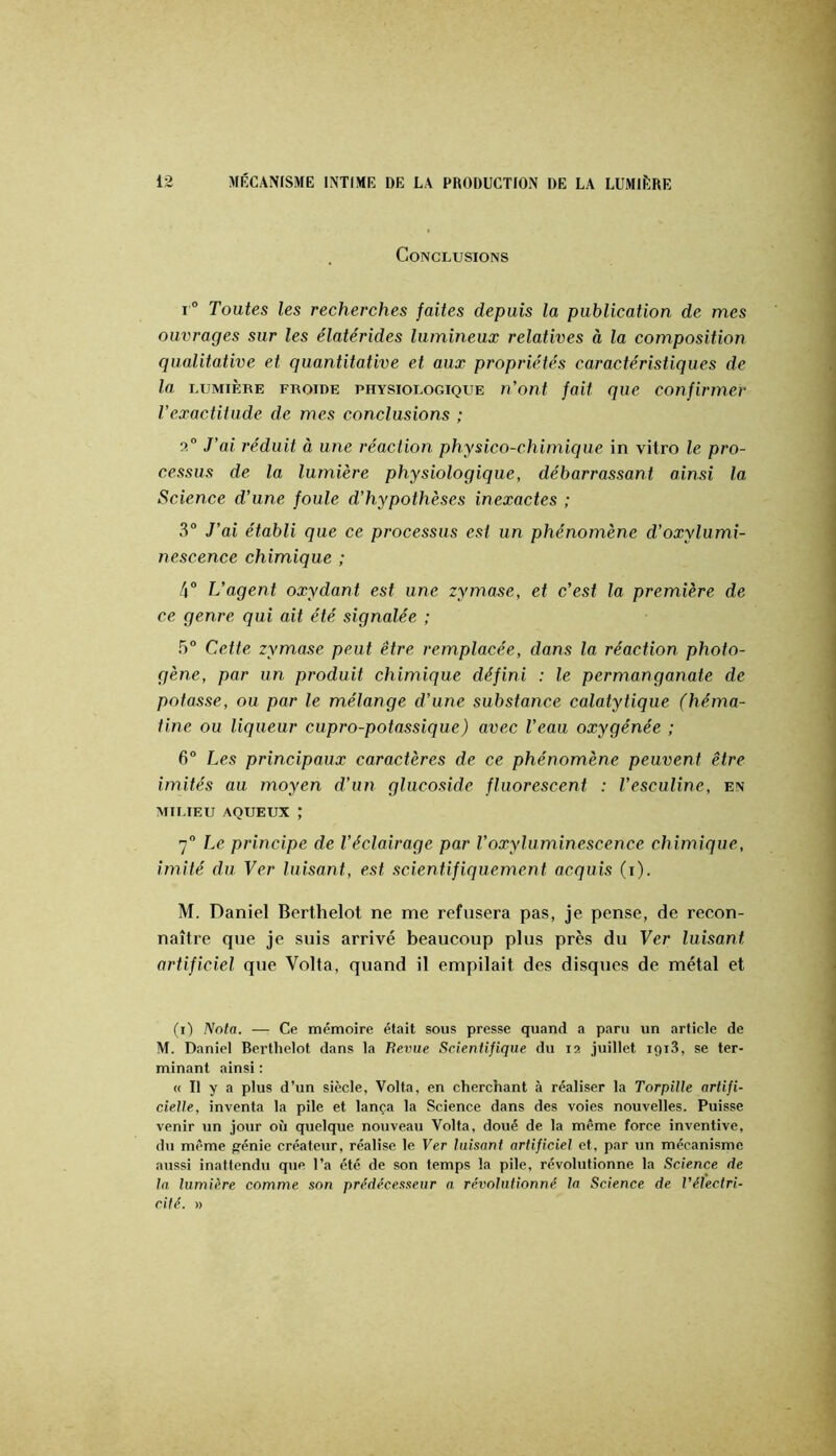 Conclusions I® Toutes les recherches faites depuis la publication de mes ouvrages sur les élatérides lumineux relatives à la composition qualitative et quantitative et aux propriétés caractéristiques de la LUMIÈRE FROIDE PHYSIOLOGIQUE u'ont fait quc confirmer l’exactitude de mes conclusions ; a® J’ai réduit à une réaction physico-chimique in vitro le pro- cessus de la lumière physiologique, débarrassant ainsi la Science d’une foule d’hypothèses inexactes ; 3® J’ai établi que ce processus est un phénomène d’oxylumi- nescence chimique ; 4® L’agent oxydant est une zymase, et c’est la première de ce genre qui ait été signalée ; 5® Cette zymase peut être remplacée, dans la réaction photo- gène, par un produit chimique défini : le permanganate de potasse, ou par le mélange d’une substance calatytique (héma- tine ou liqueur cupro-potassique) avec l’eau oxygénée ; 6® I^es principaux caractères de ce phénomène peuvent être imités au moyen d’un glucoside fluorescent : l’esculine, en MILIEU AQUEUX ; 7® Le principe de l’éclairage par Voxyluminescence chimique, imité du Ver luisant, est scientifiquement acquis (i). M. Daniel Berthelot ne me refusera pas, je pense, de recon- naître que je suis arrivé beaucoup plus près du Ver luisant artificiel que Volta, quand il empilait des disques de métal et (■i) Nota. — Ce mémoire était sous presse quand a paru un article de M. Daniel Berthelot dans la Revue Scientifique du 12 juillet iqiS, se ter- minant ainsi : « Il y a plus d’un siècle, Volta, en cherchant à réaliser la Torpille artifi- cielle, inventa la pile et lança la Science dans des voies nouvelles. Puisse venir un jour où quelque nouveau Volta, doué de la même force inventive, du même fjénie créateur, réalise le Ver luisant artificiel et, par un mécanisme aiissi inattendu que l’a été de son temps la pile, révolutionne la Science de la lumière comme son prédécesseur a. révolutionné la Science de Vélectri- cité. »