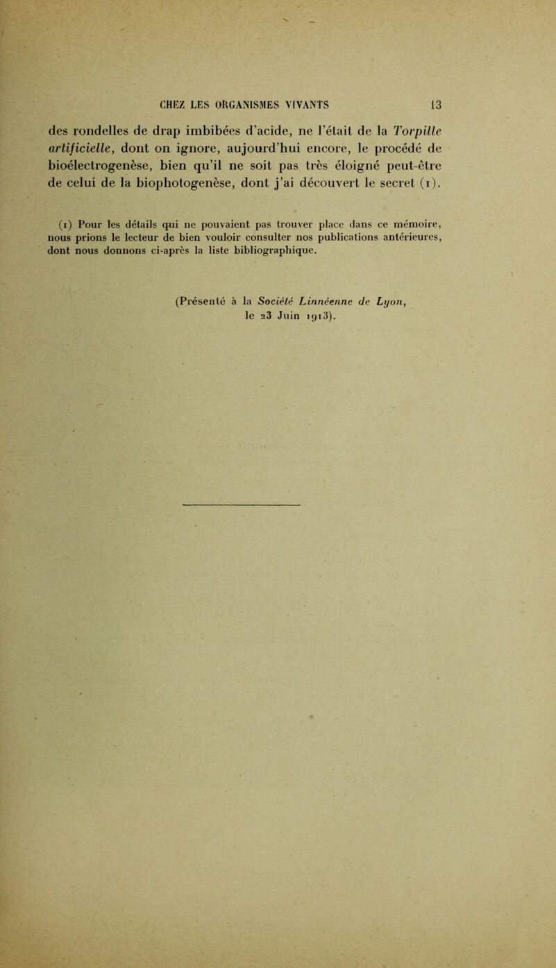des rondelles de drap imbibées d’acide, ne l’était de la Torpille artificielle, dont on ignore, aujourd’hui encore, le procédé de bioélectrogenèse, bien qu’il ne soit pas très éloigné peut-être de celui de la biophotogenèse, dont j’ai découvert le secret (i). (i) Pour les détails qui ne pouvaient pas trouver place dans ce mémoire, nous prions le lecteur de bien vouloir consulter nos publications antérieures, dont nous donnons ci-après la liste bibliographique. (Présenté à la Société Linnéenne de Lyon, le 23 Juin ipiJ).