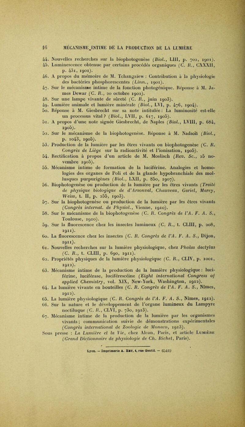 44- Nouvelles leclierclies sur la biopliotogenèse (Biol., LUI, p. 702, 1901). 45. Luminescence obtenue par certains procédés organiques (G. R., CXXXll, p. 43i, 1901). 40. A propos du mémoire de M. Tchangaïew : Contribution à la physiologie des bactéries phosphorescentes (Linn., 1901). 47. Sur le mécanisme intime de la fonction photogénique. Réponse à M. Ja- mes Dewar (C. R., 20 octobre 1902). 48. Sur une lampe vivante de sûreté (C. R., juin igoS). 4g. Lumière animale et lumière minérale (Biol., LVI, p. 476, igo4). 50. Réponse à M. Giesbrecht sur sa note intitulée ; La luminosité est-elle un processus vital.!' (Biol., LVIl, p. 617, igoû). 51. A propos d’une note signée Giesbrecht, de Naples (Biol., LVIII, p. 684, 1906). 52. Sur le mécanisme de la biophotogenèse. Réponse à M. Nadsoîi (Biol., p. io43, igo5). 53. Production de la lumière par les êtres vivants ou biophotogenèse (C. R. Congrès de Liège sur la radioactivité et l’ionisation, igo5). 54. Rectilication à propos d’un article de M. Moslisch (Rev. Sc., 26 no- vembre igo5). 55. Mécanisme intime de formation de la luciférine. Analogies et homo- logies des organes de Poli et de la glande hypobranchiale des mol- lusques purpurigènes (Biol., LXII, p. 85o, 1907). 56. Biophotogenèse ou production de la lumière par les êtres vivants (Trailé de physique biologique de d’Arsonval, Chauveau, Gariel, Marey, Weiss, t. II, p. 255, igo3). 57. Sur la biophotogenèse ou production de la lumière par les êtres vivants (Congrès internat, de Physiol., Vienne, 1910). 58. Sur le mécanisme de la biophotogenèse (C. R. Congrès de VA. F. A. S., Toulouse, 1910). 5g. Sur la fluorescence chez les insectes lumineux (C. R., t. CLIII, p. 208, 1911). 60. La fluorescence chez les insectes (C. R. Congrès de VA. F. A. S., Dijon, 1911) . 61. Nouvelles recherches sur la lumière physiologique, chez Pholas dactylus (C. R., t. CLIII, p. 690, 1911). 62. Propriétés physiques de la lumière physiologique (C. R., CLIV, p. 1001, 1912) - 63. Mécanisme intime de la production de la lumière physiologique : luci- férine, luciférase, luciférescéine (Eight international Congress of applied Chemistry, vol. XIX, New-York, Washington, 1912). 64- La lumière vivante en bouteilles (C. R. Congrès de VA. F. A. S., Nîmes, 1912). 65. La lumière physiologique (C. R. Congrès de VA. F. A. S., Nîmes, 1912). 66. Sur la nature et le développement de l’organe lumineux du Lampyre noctiluque (C. R., CLVI, p. 760, I9i3). 67. Mécanisme intime de la production de la lumière par les organismes vivants ; communication suivie de démonstrations expérimentales (Congrès international de Zoologie de Monaco, igi3). Sous presse : La Lumière et la Vie, chez Alcan, Paris, et article Lumière (Grand Dictionnaire de physiologie de Ch. Richet, Paris). Lyon. -- Imprimerie A. Bbt, 4, rae Qentil. — 65410