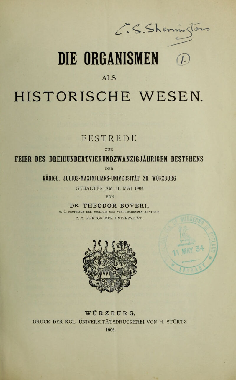 Ls TC.'ik DIE ORGANISMEN r ALS HISTORISCHE WESEN. FESTREDE ZUR FEIER DES DREIHUNDERTVIERUNDZWANZIGJÄHRIGEN BESTEHENS DER KÖNIGL. JULIUS-MAXIMILIANS-UNIVERSITÄT Zü WÜRZBURG GEHALTEN AM 11. MAI 1906 VON DR THEODOR BOVERI, O. Ö. PROFESSOR DER ZOOLOGIE UND VERGLEICHENDEN ANATOMIE, Z. Z. REKTOR DER UNIVERSITÄT. WÜRZBURG. DRUCK DER KGL. UNIVERSITÄTSDRUCKEREI VON H STÜRTZ 1906.