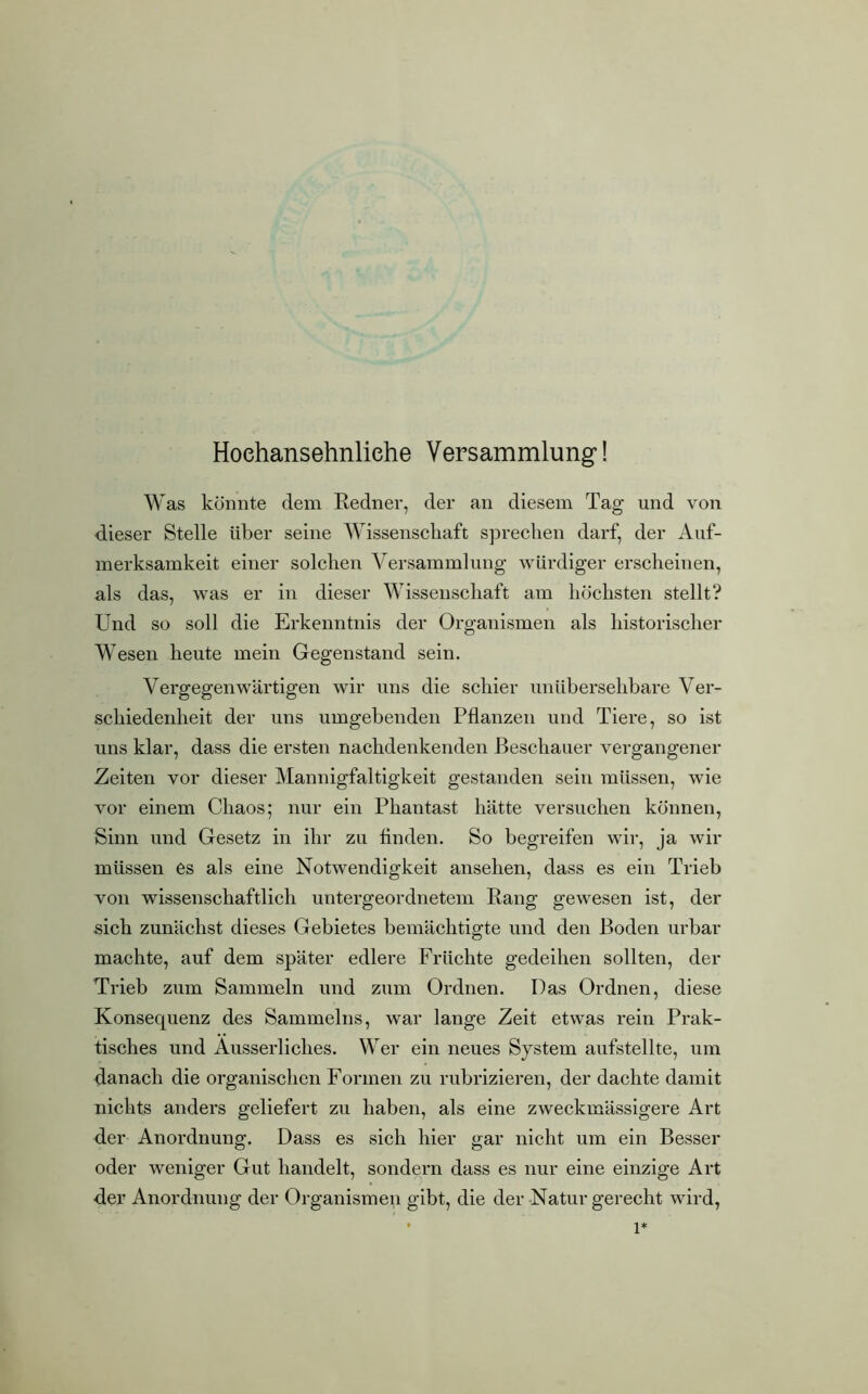 Hoehansehnliehe Versammlung! Was könnte dem Redner, der an diesem Tag und von dieser Stelle über seine Wissenschaft sprechen darf, der Auf- merksamkeit einer solchen Versammlung würdiger erscheinen, als das, was er in dieser Wissenschaft am höchsten stellt? Und so soll die Erkenntnis der Organismen als historischer Wesen heute mein Gegenstand sein. Vergegenwärtigen wir uns die schier unübersehbare Ver- schiedenheit der uns umgebenden Pflanzen und Tiere, so ist uns klar, dass die ersten nachdenkenden Beschauer vergangener Zeiten vor dieser Mannigfaltigkeit gestanden sein müssen, wie vor einem Chaos; nur ein Phantast hätte versuchen können, Sinn und Gesetz in ihr zu Anden. So begreifen wir, ja wir müssen es als eine Notwendigkeit anselien, dass es ein Trieb von wissenschaftlich untergeordnetem Rang gewesen ist, der sich zunächst dieses Gebietes bemächtigte und den Boden urbar machte, auf dem später edlere Früchte gedeihen sollten, der Trieb zum Sammeln und zum Ordnen. Das Ordnen, diese Konsequenz des Sammelns, war lange Zeit etwas rein Prak- tisches und Äusserliclies. Wer ein neues System aufstellte, um danach die organischen Formen zu rubrizieren, der dachte damit nichts anders geliefert zu haben, als eine zweckmässigere Art der Anordnung. Dass es sich hier gar nicht um ein Besser oder weniger Gut handelt, sondern dass es nur eine einzige Art der Anordnung der Organismen gibt, die der Natur gerecht wird, . i*