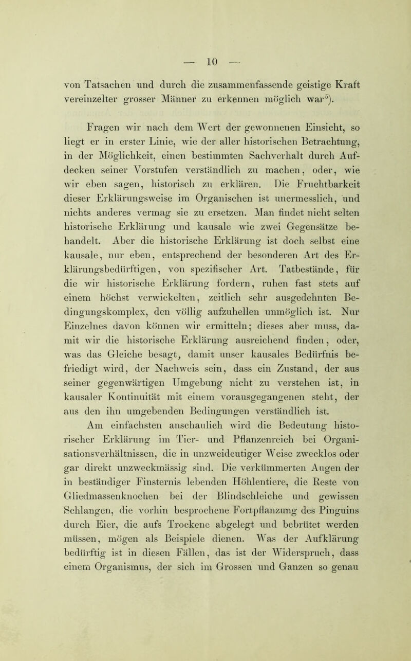 von Tatsachen und durch die zusammenfassende geistige Kraft vereinzelter grosser Männer zu erkennen möglich war0). Fragen wir nach dem Wert der gewonnenen Einsicht, so liegt er in erster Linie, wie der aller historischen Betrachtung, in der Möglichkeit, einen bestimmten Sachverhalt durch Auf- decken seiner Vorstufen verständlich zu machen, oder, wie wir eben sagen, historisch zu erklären. Die Fruchtbarkeit dieser Erklärungsweise im Organischen ist unermesslich, und nichts anderes vermag sie zu ersetzen. Man findet nicht selten historische Erklärung und kausale wie zwei Gegensätze be- handelt. Aber die historische Erklärung ist doch selbst eine kausale, nur eben, entsprechend der besonderen Art des Er- klärungsbedürftigen , von spezifischer Art. Tatbestände, für die wir historische Erklärung fordern, ruhen fast stets auf einem höchst verwickelten, zeitlich sehr ausgedehnten Be- dingungskomplex, den völlig aufzuhellen unmöglich ist. Nur Einzelnes davon können wir ermitteln; dieses aber muss, da- mit wir die historische Erklärung ausreichend finden, oder, was das Gleiche besagt, damit unser kausales Bedürfnis be- friedigt wird, der Nachweis sein, dass ein Zustand, der aus seiner gegenwärtigen Umgebung nicht zu verstehen ist, in kausaler Kontinuität mit einem vorausgegangenen steht, der aus den ihn umgebenden Bedingungen verständlich ist. Am einfachsten anschaulich wird die Bedeutung histo- rischer Erklärung im Tier- und Pflanzenreich bei Organi- sationsverhältnissen, die in unzweideutiger Weise zwecklos oder gar direkt unzweckmässig sind. Die verkümmerten Augen der in beständiger Finsternis lebenden Höhlentiere, die Beste von Gliedmassenknochen bei der Blindschleiche und gewissen Schlangen, die vorhin besprochene Fortpflanzung des Pinguins durch Eier, die aufs Trockene abgelegt und bebrütet werden müssen, mögen als Beispiele dienen. Was der Aufklärung bedürftig ist in diesen Fällen, das ist der Widerspruch, dass einem Organismus, der sich im Grossen und Ganzen so genau