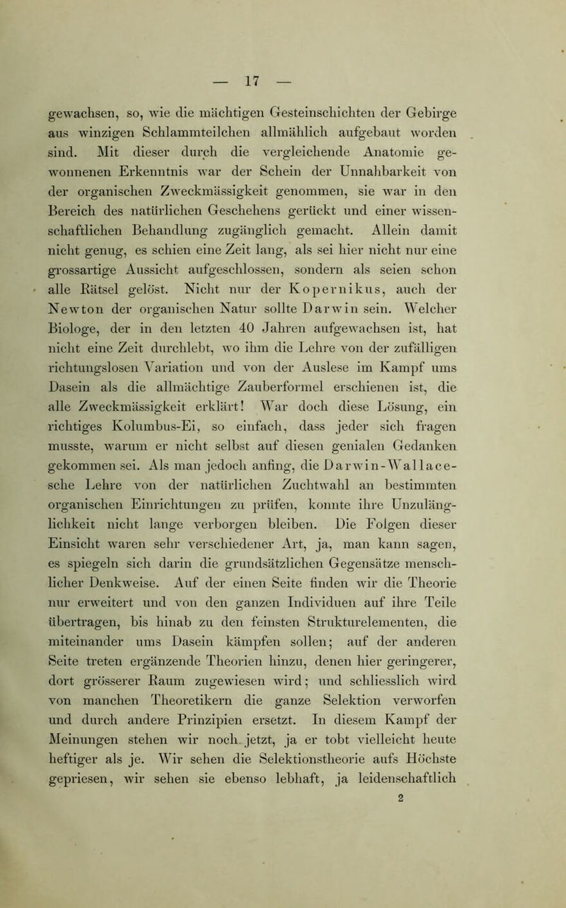 gewachsen, so, wie die mächtigen Gesteinscliichten der Gebirge aus winzigen Schlammteilchen allmählich aufgebaut worden sind. Mit dieser durch die vergleichende Anatomie ge- wonnenen Erkenntnis war der Schein der Unnahbarkeit von der organischen Zweckmässigkeit genommen, sie war in den Bereich des natürlichen Geschehens gerückt und einer wissen- schaftlichen Behandlung zugänglich gemacht. Allein damit nicht genug, es schien eine Zeit lang, als sei hier nicht nur eine grossartige Aussicht aufgeschlossen, sondern als seien schon alle Bätsel gelöst. Nicht nur der Kopernikus, auch der Newton der organischen Natur sollte Darwin sein. Welcher Biologe, der in den letzten 40 Jahren aufgewachsen ist, hat nicht eine Zeit durchlebt, wo ihm die Lehre von der zufälligen richtungslosen Variation und von der Auslese im Kampf ums Dasein als die allmächtige Zauberformel erschienen ist, die alle Zweckmässigkeit erklärt! War doch diese Lösung, ein richtiges Kolumbus-Ei, so einfach, dass jeder sich fragen musste, warum er nicht selbst auf diesen genialen Gedanken gekommen sei. Als man jedoch anfing, die Darwin-Wal lace- sche Lehre von der natürlichen Zuchtwahl an bestimmten organischen Einrichtungen zu prüfen, konnte ihre Unzuläng- lichkeit nicht lange verborgen bleiben. Die Folgen dieser Einsicht waren sehr verschiedener Art, ja, man kann sagen, es spiegeln sich darin die grundsätzlichen Gegensätze mensch- licher Denkweise. Auf der einen Seite finden wir die Theorie nur erweitert und von den ganzen Individuen auf ihre Teile übertragen, bis hinab zu den feinsten Strukturelementen, die miteinander ums Dasein kämpfen sollen; auf der anderen Seite treten ergänzende Theorien hinzu, denen hier geringerer, dort grösserer Baum zugewiesen wird; und schliesslich wird von manchen Theoretikern die ganze Selektion verworfen und durch andere Prinzipien ersetzt. In diesem Kampf der Meinungen stehen wir noch, jetzt, ja er tobt vielleicht heute heftiger als je. Wir sehen die Selektionstheorie aufs Höchste gepriesen, wir sehen sie ebenso lebhaft, ja leidenschaftlich 2