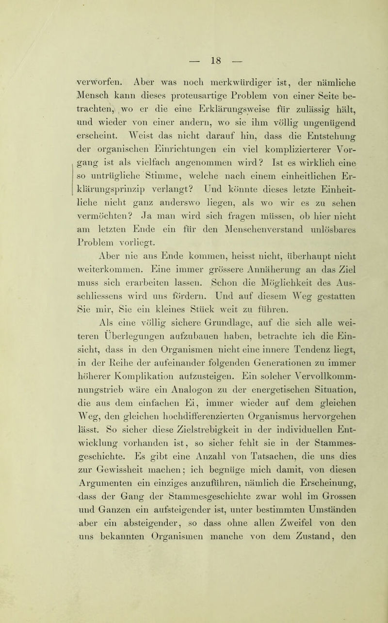 verworfen. Aber was noch merkwürdiger ist, der nämliche Mensch kann dieses protensartige Problem von einer Seite be- trachten, wo er die eine Erklärungsweise für zulässig hält, und wieder von einer andern, wo sie ihm völlig ungenügend erscheint. Weist das nicht darauf hin, dass die Entstehung1 der organischen Einrichtungen ein viel komplizierterer Vor- gang ist als vielfach angenommen wird? Ist es wirklich eine so untrügliche Stimme, welche nach einem einheitlichen Er- klärungsprinzip verlangt? Und könnte dieses letzte Einheit- liche nicht ganz anderswo liegen, als wo wir es zu sehen vermöchten? Ja man wird sich fragen müssen, ob hier nicht am letzten Ende ein für den Menschenverstand unlösbares Problem vorliegt. Aber nie ans Ende kommen, heisst nicht, überhaupt nicht weiterkommen. Eine immer grössere Annäherung an das Ziel muss sich erarbeiten lassen. Schon die Möglichkeit des Aus- schliessens wird uns fördern. Und auf diesem Weg gestatten Sie mir, Sie ein kleines Stück weit zu führen. Als eine völlig sichere Grundlage, auf die sich alle wei- teren Überlegungen aufzubauen haben, betrachte ich die Ein- sicht, dass in den Organismen nicht eine innere Tendenz liegt, in der Reihe der aufeinander folgenden Generationen zu immer höherer Komplikation aufzusteigen. Ein solcher Yervollkomm- nungstrieb wäre ein Analogon zu der energetischen Situation, die aus dem einfachen Ei, immer wieder auf dem gleichen Weg, den gleichen hochdifferenzierten Organismus hervorgehen lässt. So sicher diese Zielstrebigkeit in der individuellen Ent- wicklung vorhanden ist, so sicher fehlt sie in der Stammes- geschichte. Es gibt eine Anzahl von Tatsachen, die uns dies zur Gewissheit machen; ich begnüge mich damit, von diesen Argumenten ein einziges anzuführen, nämlich die Erscheinung, dass der Gang der Stammesgeschichte zwar wohl im Grossen und Ganzen ein aufsteigender ist, unter bestimmten Umständen aber ein absteigender, so dass ohne allen Zweifel von den uns bekannten Organismen manche von dem Zustand, den