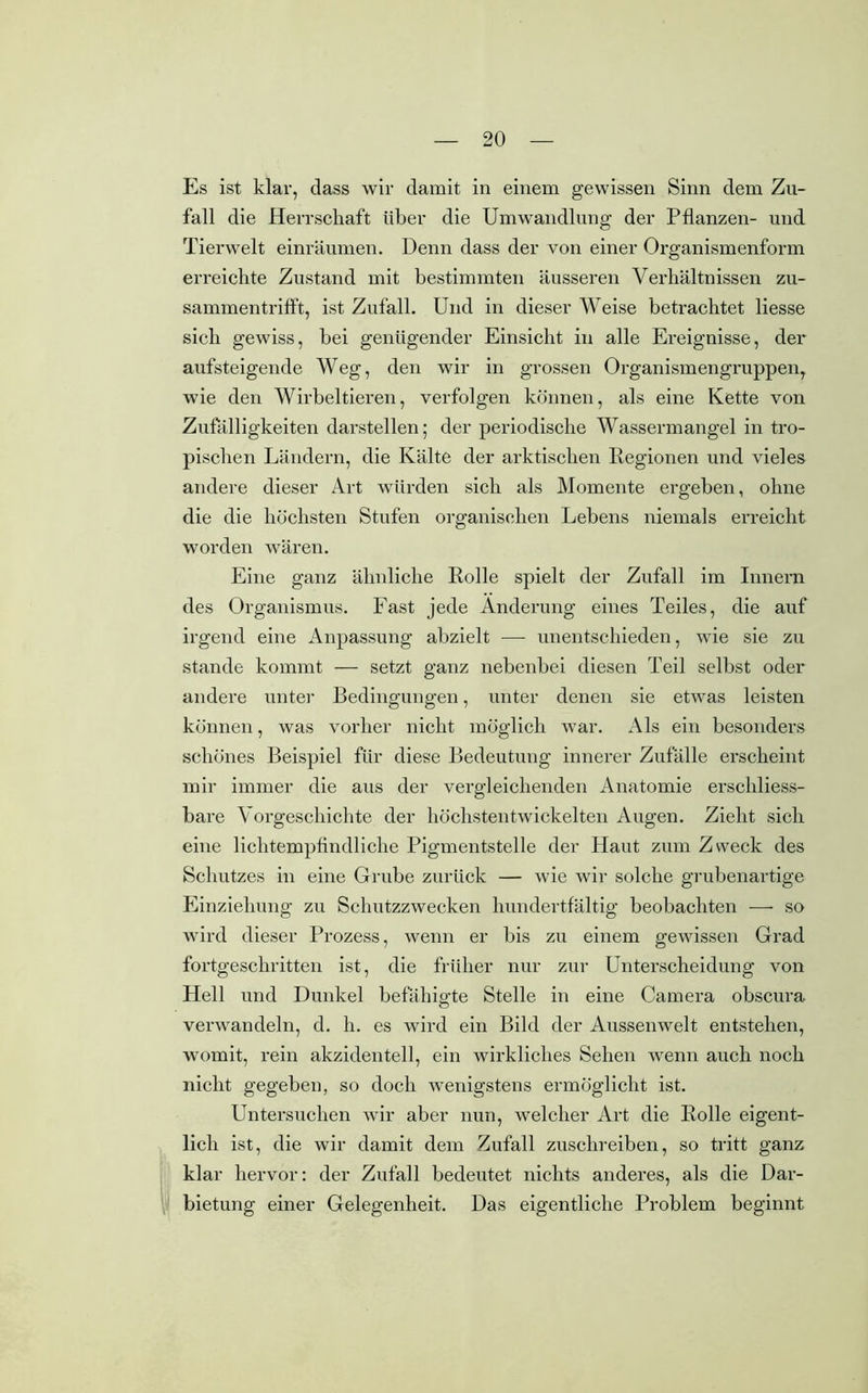 Es ist klar, dass wir damit in einem gewissen Sinn dem Zu- fall die Herrschaft über die Umwandlung der Pflanzen- und Tierwelt einräumen. Denn dass der von einer Organismenform erreichte Zustand mit bestimmten äusseren Verhältnissen zu- sammentrifft, ist Zufall. Und in dieser Weise betrachtet liesse sich gewiss, bei genügender Einsicht in alle Ereignisse, der aufsteigende Weg, den wir in grossen Organismengruppen, wie den Wirbeltieren, verfolgen können, als eine Kette von Zufälligkeiten darstellen; der periodische Wassermangel in tro- pischen Ländern, die Kälte der arktischen Regionen und vieles andere dieser Art würden sich als Momente ergeben, ohne die die höchsten Stufen organischen Lebens niemals erreicht worden wären. Eine ganz ähnliche Rolle spielt der Zufall im Innern des Organismus. Fast jede Änderung eines Teiles, die auf irgend eine Anpassung abzielt — unentschieden, wie sie zu stände kommt — setzt ganz nebenbei diesen Teil selbst oder andere unter Bedingungen, unter denen sie etwas leisten können, was vorher nicht möglich war. Als ein besonders schönes Beispiel für diese Bedeutung innerer Zufälle erscheint mir immer die aus der vergleichenden Anatomie erschliess- bare Vorgeschichte der höchstentwickelten Augen. Zieht sich eine lichtempfindliche Pigmentstelle der Haut zum Zweck des Schutzes in eine Grube zurück — wie wir solche grubenartige Einziehung zu Schutzzwecken hundertfältig beobachten — so wird dieser Prozess, wenn er bis zu einem gewissen Grad fortgeschritten ist, die früher nur zur Unterscheidung von Hell und Dunkel befähigte Stelle in eine Camera obscura verwandeln, d. li. es wird ein Bild der Aussenwelt entstehen, womit, rein akzidentell, ein wirkliches Sehen wenn auch noch nicht gegeben, so doch wenigstens ermöglicht ist. Untersuchen wir aber nun, welcher Art die Rolle eigent- lich ist, die wir damit dem Zufall zuschreiben, so tritt ganz klar hervor: der Zufall bedeutet nichts anderes, als die Dar- bietung einer Gelegenheit. Das eigentliche Problem beginnt