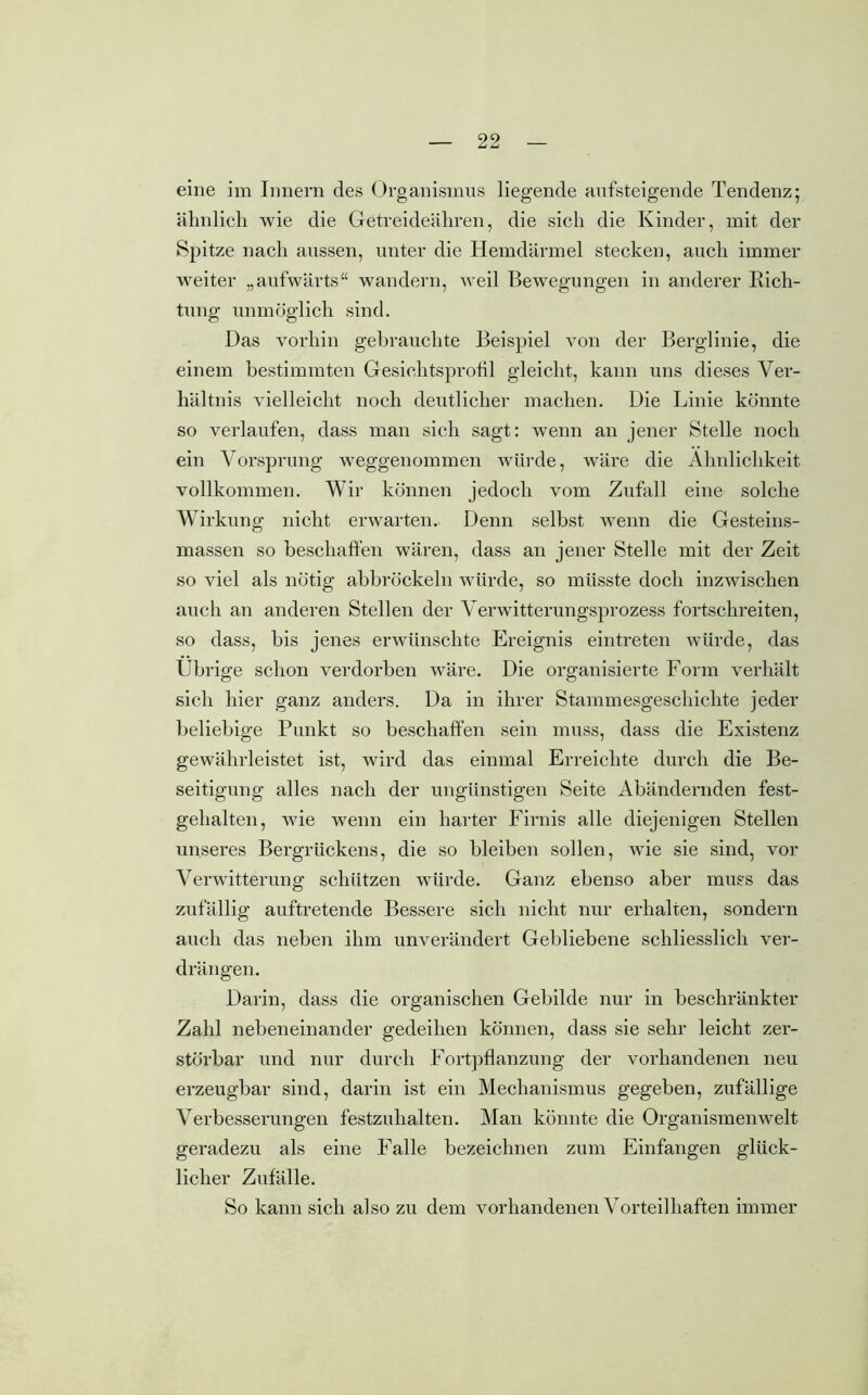 eine im Innern des Organismus liegende aufsteigende Tendenz; ähnlich wie die Getreideähren, die sich die Kinder, mit der Spitze nach aussen, unter die Hemdärmel stecken, auch immer weiter „aufwärts“ wandern, weil Bewegungen in anderer Rich- tung unmöglich sind. Das vorhin gebrauchte Beispiel von der Berglinie, die einem bestimmten Gesiehtsprofil gleicht, kann uns dieses Ver- hältnis vielleicht noch deutlicher machen. Die Linie könnte so verlaufen, dass man sich sagt: wenn an jener Stelle noch ein Vorsprung weggenommen würde, wäre die Ähnlichkeit vollkommen. Wir können jedoch vom Zufall eine solche Wirkung nicht erwarten. Denn selbst wenn die Gesteins- massen so beschaffen wären, dass an jener Stelle mit der Zeit so viel als nötig abbröckeln würde, so müsste doch inzwischen auch an anderen Stellen der Verwitterungsprozess fortschreiten, so dass, bis jenes erwünschte Ereignis eintreten würde, das Übrige schon verdorben wäre. Die organisierte Form verhält sich hier ganz anders. Da in ihrer Stammesgeschichte jeder beliebige Punkt so beschaffen sein muss, dass die Existenz gewährleistet ist, wird das einmal Erreichte durch die Be- seitigung alles nach der ungünstigen Seite Abändernden fest- gehalten, w7ie wenn ein harter Firnis alle diejenigen Stellen unseres Bergrückens, die so bleiben sollen, wie sie sind, vor Verwitterung schützen würde. Ganz ebenso aber muss das zufällig auftretende Bessere sich nicht nur erhalten, sondern auch das neben ihm unverändert Gebliebene schliesslich ver- drängen. Darin, dass die organischen Gebilde nur in beschränkter Zahl nebeneinander gedeihen können, dass sie sehr leicht zer- störbar und nur durch Fortpflanzung der vorhandenen neu erzeugbar sind, darin ist ein Mechanismus gegeben, zufällige Verbesserungen festzuhalten. Man könnte die Organismen weit geradezu als eine Falle bezeichnen zum Einfangen glück- licher Zufälle. So kann sich also zu dem vorhandenen Vorteilhaften immer