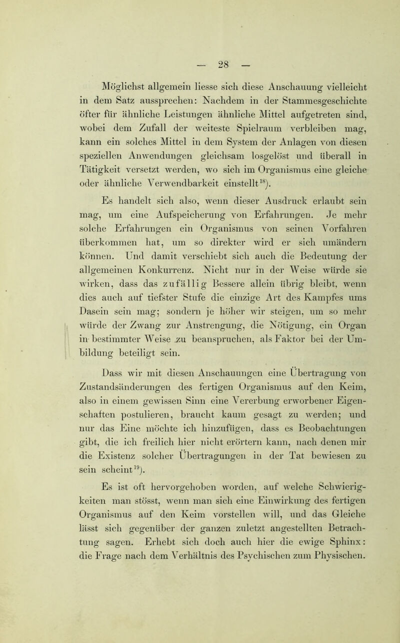 Möglichst allgemein Hesse sich diese Anschauung vielleicht in dem Satz aussprechen: Nachdem in der Stammesgeschichte öfter für ähnliche Leistungen ähnliche Mittel aufgetreten sind, wobei dem Zufall der weiteste Spielraum verbleiben mag, kann ein solches Mittel in dem System der Anlagen von diesen speziellen Anwendungen gleichsam losgelöst und überall in Tätigkeit versetzt werden, wo sich im Organismus eine gleiche oder ähnliche Verwendbarkeit einstellt18). Es handelt sich also, wenn dieser Ausdruck erlaubt sein mag, um eine Aufspeicherung von Erfahrungen. Je mehr solche Erfahrungen ein Organismus von seinen Vorfahren überkommen hat, um so direkter wird er sich umändern können. Und damit verschiebt sich auch die Bedeutung der allgemeinen Konkurrenz. Nicht nur in der Weise würde sie wirken, dass das zufällig Bessere allein übrig bleibt, wenn dies auch auf tiefster Stufe die einzige Art des Kampfes ums Dasein sein mag; sondern je höher wir steigen, um so mehr würde der Zwang zur Anstrengung, die Nötigung, ein Organ in bestimmter Weise zu beanspruchen, als Faktor bei der Um- bildung beteiligt sein. Dass wir mit diesen Anschauungen eine Übertragung von Zustandsänderungen des fertigen Organismus auf den Keim, also in einem gewissen Sinn eine Vererbung erworbener Eigen- schaften postulieren, braucht kaum gesagt zu werden; und nur das Eine möchte ich hinzufügen, dass es Beobachtungen gibt, die ich freilich hier nicht erörtern kann, nach denen mir die Existenz solcher Übertragungen in der Tat bewiesen zu sein scheint19). Es ist oft hervorgehoben worden, auf welche Schwierig- keiten man stösst, wenn man sich eine Einwirkung des fertigen Organismus auf den Keim vorstellen will, und das Gleiche lässt sich gegenüber der ganzen zuletzt angestellten Betrach- tung sagen. Erhebt sich doch auch hier die ewige Sphinx: die Frage nach dem Verhältnis des Psychischen zum Physischen.