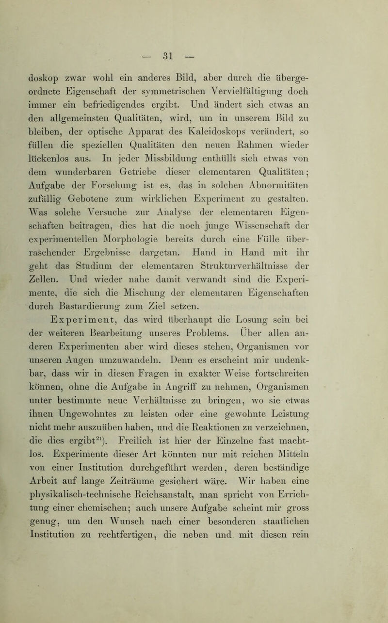 doskop zwar wohl ein anderes Bild, aber durch die überge- ordnete Eigenschaft der symmetrischen Vervielfältigung doch immer ein befriedigendes ergibt. Und ändert sich etwas an den allgemeinsten Qualitäten, wird, um in unserem Bild zu bleiben, der optische Apparat des Kaleidoskops verändert, so füllen die speziellen Qualitäten den neuen Rahmen wieder lückenlos aus. In jeder Missbildung enthüllt sich etwas von dem wunderbaren Getriebe dieser elementaren Qualitäten ; Aufgabe der Forschung ist es, das in solchen Abnormitäten zufällig Gebotene zum wirklichen Experiment zu gestalten. Was solche Versuche zur Analyse der elementaren Eigen- schaften beitragen, dies hat die noch junge Wissenschaft der experimentellen Morphologie bereits durch eine Fülle über- raschender Ergebnisse dargetan. Hand in Hand mit ihr geht das Studium der elementaren Strukturverhältnisse der Zellen. Und wieder nahe damit verwandt sind die Experi- mente, die sich die Mischung der elementaren Eigenschaften durch Bastardierung zum Ziel setzen. Experiment, das wird überhaupt die Losung sein bei der weiteren Bearbeitung unseres Problems. Über allen an- deren Experimenten aber wird dieses stehen, Organismen vor unseren Augen umzuwandeln. Denn es erscheint mir undenk- bar, dass wir in diesen Fragen in exakter Weise fortschreiten können, ohne die Aufgabe in Angriff zu nehmen, Organismen unter bestimmte neue Verhältnisse zu bringen, wo sie etwas ihnen Ungewohntes zu leisten oder eine gewohnte Leistung nicht mehr auszuüben haben, und die Reaktionen zu verzeichnen, die dies ergibt21). Freilich ist hier der Einzelne fast macht- los. Experimente dieser Art könnten nur mit reichen Mitteln von einer Institution durchgeführt werden, deren beständige Arbeit auf lange Zeiträume gesichert wäre. Wir haben eine physikalisch-technische Reichsanstalt, man spricht von Errich- tung einer chemischen; auch unsere Aufgabe scheint mir gross genug, um den Wunsch nach einer besonderen staatlichen Institution zu rechtfertigen, die neben und mit diesen rein