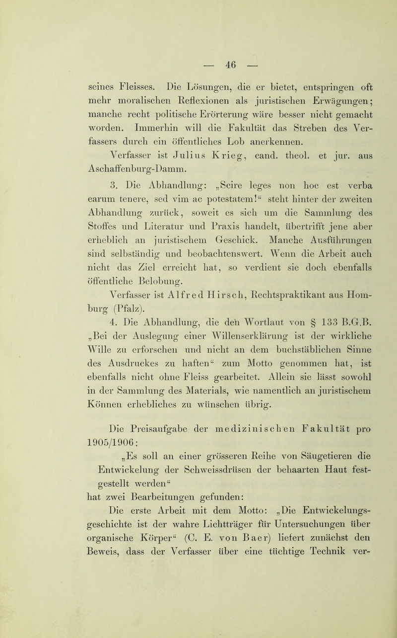 seines Fleisses. Die Lösungen, die er bietet, entspringen oft mehr moralischen Reflexionen als juristischen Erwägungen; manche recht politische Erörterung wäre besser nicht gemacht worden. Immerhin will die Fakultät das Streben des Ver- fassers durch ein öffentliches Lob anerkennen. Verfasser ist Julius Krieg, cand. theol. et jur. aus A schaffenbur g-Dam m. 3. Die Abhandlung: „Scire leges non hoc est verba earum teuere, sed vim ac potestatem!“ steht hinter der zweiten Abhandlung zurück, soweit es sich um die Sammlung des Stoffes und Literatur und Praxis handelt, übertrifft jene aber erheblich an juristischem Geschick. Manche Ausführungen sind selbständig und beobaclitenswert. Wenn die Arbeit auch nicht das Ziel erreicht hat, so verdient sie doch ebenfalls öffentliche Belobung. Verfasser ist Alfred Hirsch, Rechtspraktikant aus Hom- burg (Pfalz). 4. Die Abhandlung, die den Wortlaut von § 133 B.G.B. „Bei der Auslegung einer Willenserklärung ist der wirkliche Wille zu erforschen und nicht an dem buchstäblichen Sinne des Ausdruckes zu haften“ zum Motto genommen hat, ist ebenfalls nicht ohne Fleiss gearbeitet. Allein sie lässt sowohl in der Sammlung des Materials, wie namentlich an juristischem Können erhebliches zu wünschen übrig. Die Preisaufgabe der medizinischen Fakultät pro 1905/1906: „Es soll an einer grösseren Reihe von Säugetieren die Entwickelung der Schweissdrüsen der behaarten Haut fest- gestellt werden“ hat zwei Bearbeitungen gefunden: Die erste Arbeit mit dem Motto: „Die Entwickelungs- geschichte ist der wahre Lichtträger für Untersuchungen über organische Körper“ (C. E. von Baer) liefert zunächst den Beweis, dass der Verfasser über eine tüchtige Technik ver-