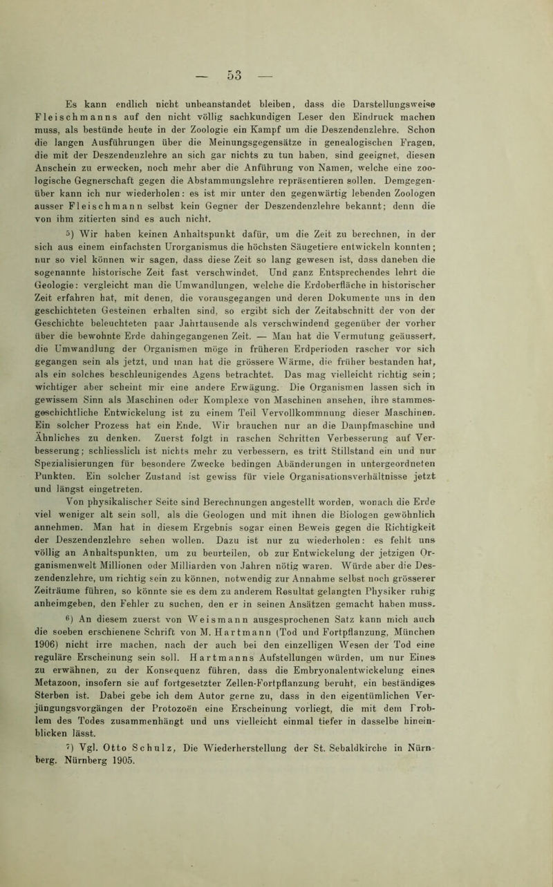 Es kann endlich nicht unbeanstandet bleiben, dass die Darstellungsweise Fleischmanns auf den nicht völlig sachkundigen Leser den Eindruck machen muss, als bestünde heute in der Zoologie ein Kampf um die Deszendenzlehre. Schon die langen Ausführungen über die Meinungsgegensätze in genealogischen Fragen, die mit der Deszendenzlehre an sich gar nichts zu tun haben, sind geeignet, diesen Anschein zu erwecken, noch mehr aber die Anführung von Namen, welche eine zoo- logische Gegnerschaft gegen die Abstammungslehre repräsentieren sollen. Demgegen- über kann ich nur wiederholen: es ist mir unter den gegenwärtig lebenden Zoologen ausser Fleisch mann selbst kein Gegner der Deszendenzlehre bekannt; denn die von ihm zitierten sind es auch nicht. 3) Wir haben keinen Anhaltspunkt dafür, um die Zeit zu berechnen, in der sich aus einem einfachsten Urorganismus die höchsten Säugetiere entwickeln konnten; nur so viel können wir sagen, dass diese Zeit so lang gewesen ist, dass daneben die sogenannte historische Zeit fast verschwindet. Und ganz Entsprechendes lehrt die Geologie: vergleicht man die Umwandlungen, welche die Erdoberfläche in historischer Zeit erfahren hat, mit denen, die vorausgegangen und deren Dokumente uns in den geschichteten Gesteinen erhalten sind, so ergibt sich der Zeitabschnitt der von der Geschichte beleuchteten paar Jahrtausende als verschwindend gegenüber der vorher über die bewohnte Erde dahingegangenen Zeit. — Man hat die Vermutung geäussert, die Umwandlung der Organismen möge in früheren Erdperioden rascher vor sich gegangen sein als jetzt, und man hat die grössere Wärme, die früher bestanden hat, als ein solches beschleunigendes Agens betrachtet. Das mag vielleicht richtig sein; wichtiger aber scheint mir eine andere Erwägung. Die Organismen lassen sich in gewissem Sinn als Maschinen oder Komplexe von Maschinen ansehen, ihre stammes- geschichtliche Entwickelung ist zu einem Teil Vervollkommnung dieser Maschinen. Ein solcher Prozess hat ein Ende. Wir brauchen nur an die Dampfmaschine und Ähnliches zu denken. Zuerst folgt in raschen Schritten Verbesserung auf Ver- besserung; schliesslich ist nichts mehr zu verbessern, es tritt Stillstand ein und nur Spezialisierungen für besondere Zwecke bedingen Abänderungen in untergeordneten Punkten. Ein solcher Zustand ist gewiss für viele Organisationsverhältnisse jetzt und längst eingetreten. Von physikalischer Seite sind Berechnungen angestellt worden, wonach die Erde viel weniger alt sein soll, als die Geologen und mit ihnen die Biologen gewöhnlich annehmen. Man hat in diesem Ergebnis sogar einen Beweis gegen die Richtigkeit der Deszendenzlehre sehen wollen. Dazu ist nur zu wiederholen: es fehlt uns völlig an Anhaltspunkten, um zu beurteilen, ob zur Entwickelung der jetzigen Or- ganismenwelt Millionen oder Milliarden von Jahren nötig waren. Würde aber die Des- zendenzlehre, um richtig sein zu können, notwendig zur Annahme selbst noch grösserer Zeiträume führen, so könnte sie es dem zu anderem Resultat gelangten Physiker ruhig anheimgeben, den Fehler zu suchen, den er in seinen Ansätzen gemacht haben muss, 8) An diesem zuerst von Weismann ausgesprochenen Satz kann mich auch die soeben erschienene Schrift von M. Hartmann (Tod und Fortpflanzung, München 1906) nicht irre machen, nach der auch bei den einzelligen Wesen der Tod eine reguläre Erscheinung sein soll. Hartmanns Aufstellungen würden, um nur Eines zu erwähnen, zu der Konsequenz führen, dass die Embryonalentwickelung eines Metazoon, insofern sie auf fortgesetzter Zellen-Fortpflanzung beruht, ein beständiges Sterben ist. Dabei gebe ich dem Autor gerne zu, dass in den eigentümlichen Ver- jüngungsvorgängen der Protozoön eine Erscheinung vorliegt, die mit dem Prob- lem des Todes zusammenhängt und uns vielleicht einmal tiefer in dasselbe hinein- blicken lässt. 0 Vgl. Otto Schulz, Die Wiederherstellung der St. Sebaldkirche in Nürn- berg. Nürnberg 1905.