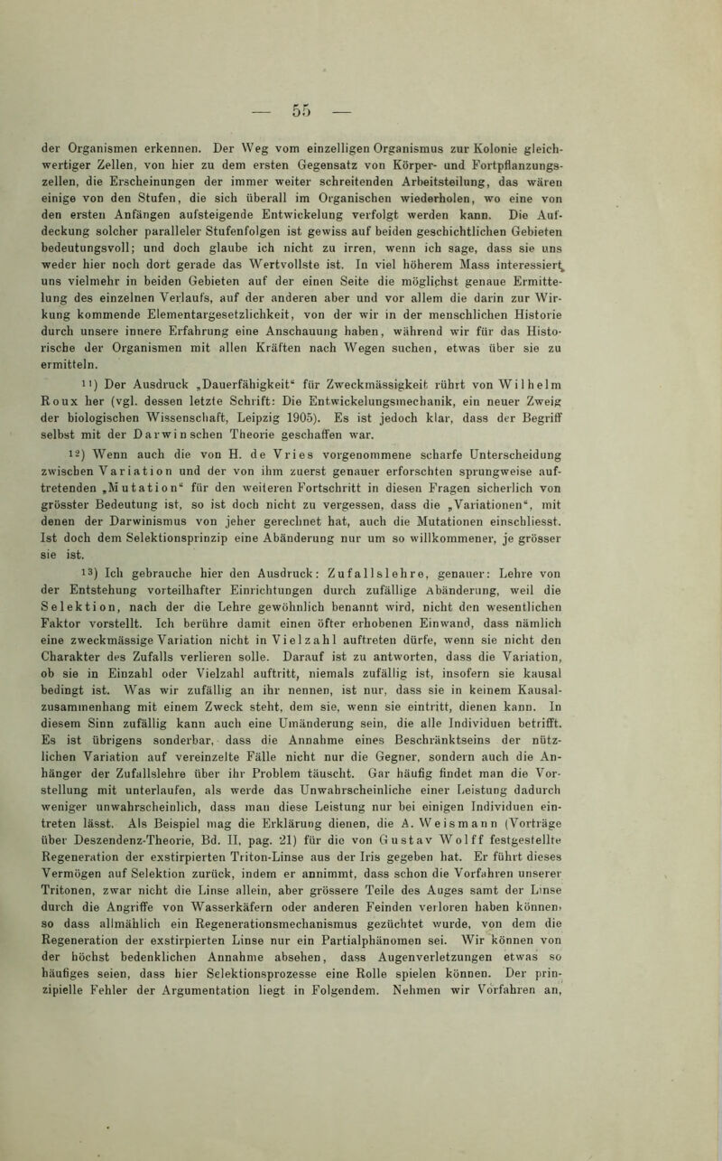 der Organismen erkennen. Der Weg vom einzelligen Organismus zur Kolonie gleich- wertiger Zellen, von hier zu dem ersten Gegensatz von Körper- und Fortpflanzungs- zellen, die Erscheinungen der immer weiter schreitenden Arbeitsteilung, das wären einige von den Stufen, die sich überall im Organischen wiederholen, wo eine von den ersten Anfängen aufsteigende Entwickelung verfolgt werden kann. Die Auf- deckung solcher paralleler Stufenfolgen ist gewiss auf beiden geschichtlichen Gebieten bedeutungsvoll; und doch glaube ich nicht zu irren, wenn ich sage, dass sie uns weder hier noch dort gerade das Wertvollste ist. In viel höherem Mass interessiert^ uns vielmehr in beiden Gebieten auf der einen Seite die möglichst genaue Ermitte- lung des einzelnen Verlaufs, auf der anderen aber und vor allem die darin zur Wir- kung kommende Elementargesetzlichkeit, von der wir in der menschlichen Historie durch unsere innere Erfahrung eine Anschauung haben, während wir für das Histo- rische der Organismen mit allen Kräften nach Wegen suchen, etwas über sie zu ermitteln. ii) Der Ausdruck „Dauerfähigkeit“ für Zweckmässigkeit rührt von Wilhelm Roux her (vgl. dessen letzte Schrift: Die Entwickelungsmechanik, ein neuer Zweig der biologischen Wissenschaft, Leipzig 1905). Es ist jedoch klar, dass der Begriff selbst mit der Darwinschen Theorie geschaffen war. 12) Wenn auch die von H. de Vries vorgenommene scharfe Unterscheidung zwischen Variation und der von ihm zuerst genauer erforschten sprungweise auf- tretenden „Mutation“ für den weiteren Fortschritt in diesen Fragen sicherlich von grösster Bedeutung ist, so ist doch nicht zu vergessen, dass die „Variationen“, mit denen der Darwinismus von jeher gerechnet hat, auch die Mutationen einschliesst. Ist doch dem Selektionsprinzip eine Abänderung nur um so willkommener, je grösser sie ist. 13) Ich gebrauche hier den Ausdruck: Zufallslehre, genauer: Lehre von der Entstehung vorteilhafter Einrichtungen durch zufällige Abänderung, weil die Selektion, nach der die Lehre gewöhnlich benannt wird, nicht den wesentlichen Faktor vorstellt. Ich berühre damit einen öfter erhobenen Einwand, dass nämlich eine zweckmässige Variation nicht in Vielzahl auft.reten dürfe, wenn sie nicht den Charakter des Zufalls verlieren solle. Darauf ist zu antworten, dass die Variation, ob sie in Einzahl oder Vielzahl auftritt, niemals zufällig ist, insofern sie kausal bedingt ist. Was wir zufällig an ihr nennen, ist nur, dass sie in keinem Kausal- zusammenhang mit einem Zweck steht, dem sie, wenn sie eintritt, dienen kann. In diesem Sinn zufällig kann auch eine Umänderung sein, die alle Individuen betrifft. Es ist übrigens sonderbar, dass die Annahme eines Beschränktseins der nütz- lichen Variation auf vereinzelte Fälle nicht nur die Gegner, sondern auch die An- hänger der Zufallslehre über ihr Problem täuscht. Gar häufig findet man die Vor- stellung mit unterlaufen, als werde das Unwahrscheinliche einer Leistung dadurch weniger unwahrscheinlich, dass man diese Leistung nur bei einigen Individuen ein- treten lässt. Als Beispiel mag die Erklärung dienen, die A. Weismann (Vorträge über Deszendenz-Theorie, Bd. II, pag. 21) für die von Gustav Wolff festgestellte Regeneration der exstirpierten Triton-Linse aus der Iris gegeben hat. Er führt dieses Vermögen auf Selektion zurück, indem er annimmt, dass schon die Vorfahren unserer Tritonen, zwar nicht die Linse allein, aber grössere Teile des Auges samt der Linse durch die Angriffe von Wasserkäfern oder anderen Feinden verloren haben können- so dass allmählich ein Regenerationsmechanismus gezüchtet wurde, von dem die Regeneration der exstirpierten Linse nur ein Partialphänomen sei. Wir können von der höchst bedenklichen Annahme absehen, dass Augenverletzungen etwas so häutiges seien, dass hier Selektionsprozesse eine Rolle spielen können. Der prin- zipielle Fehler der Argumentation liegt in Folgendem. Nehmen wir Vorfahren an,