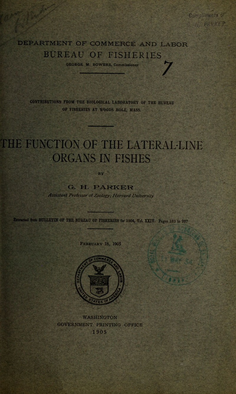 r Compliments of ;  DEPARTMENT OF COMMERCE AND LABOR BUREAU OF FISHERIES CONTRIBUTIONS FROM THE BIOLOGICAL LABORATORY OF THE BUREAU OF FISHERIES AT WOODS HOLE, MASS. THE FUNCTION OF THE LATERAL-LINE ORGANS IN FISHES G. H. PARKER Assistant Professor of Zoology, Harvard University Extracted from BULLETIN OF THE BUREAU OF FISHERIES for 1904, Vol, XHV. Pages 183 to 207 February 18, 1905