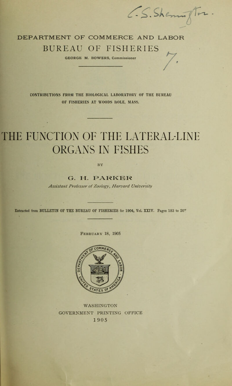 DEPARTMENT OF COMMERCE AND LABOR BUREAU OF FISHERIES GEORGE M. BOWERS, Commissioner CONTRIBUTIONS FROM THE BIOLOGICAL LABORATORY OF THE BUREAU OF FISHERIES AT WOODS hOLE, MASS. THE FUNCTION OF THE LATERAF-FINE ORGANS IN FISHES BY G. I I. PARKER Assistant Professor of Zoology, Harvard University Extracted from BULLETIN OF THE BUREAU OF FISHERIES for 1904, Vol. XXIV. Pages 183 to 20'7 February 18, 1905 WASHINGTON GOVERNMENT PRINTING OFFICE 1905