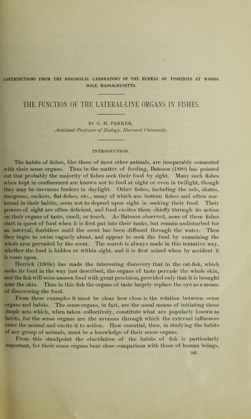 HOLE, MASSACHUSETTS. THE FUNCTION OF THE LATERAL-LINE ORGANS IN FISHES. By G. H. PARKER, Assistant Professor of Zoology, Harvard University. INTRODUCTION. The habits of fishes, like those of most other animals, are inseparably connected with their sense organs. Thus in the matter of feeding, Bateson (1890) has pointed out that probably the majority of fishes seek their food by sight. Many such fishes when kept in confinement are known not to feed at night or even in twilight, though they may be ravenous feeders in daylight. Other fishes, including the eels, skates, sturgeons, suckers, flat-fishes, etc., many of which are bottom fishes and often noc- turnal in their habits, seem not to depend upon sight in seeking their food. Their powers of sight are often deficient, and food excites them chiefly through its action on their organs of taste, smell, or touch. As Bateson observed, none of these fishes start in quest of food when it is first put into their tanks, but remain undisturbed for an interval, doubtless until the scent has been diffused through the water. Then they begin to swim vaguely about, and appear to seek the food by examining the whole area pervaded by the scent. The search is always made in this tentative way, whether the food is hidden or within sight, and it is first seized when by accident it is come upon. Herrick (1903c) has made the interesting discovery that in the cat-fish, which seeks its food in the way just described, the organs of taste pervade the whole skin, and the fish will seize unseen food with great precision, provided only that it is brought near the skin. Thus in this fish the organs of taste largely replace the eye as a means of discovering the food. From these examples it must be clear how close is the relation between sense organs and habits. The sense organs, in fact, are the usual means of initiating those simple acts which, when taken collectively, constitute what are popularly known as habits, for the sense organs are the avenues through which the external influences enter the animal and excite it to action. How essential, then, in studying the habits of any group of animals, must be a knowledge of their sense organs. From this standpoint the elucidation of the habits of fish is particularly important, for their sense organs bear close comparison with those of human beings,