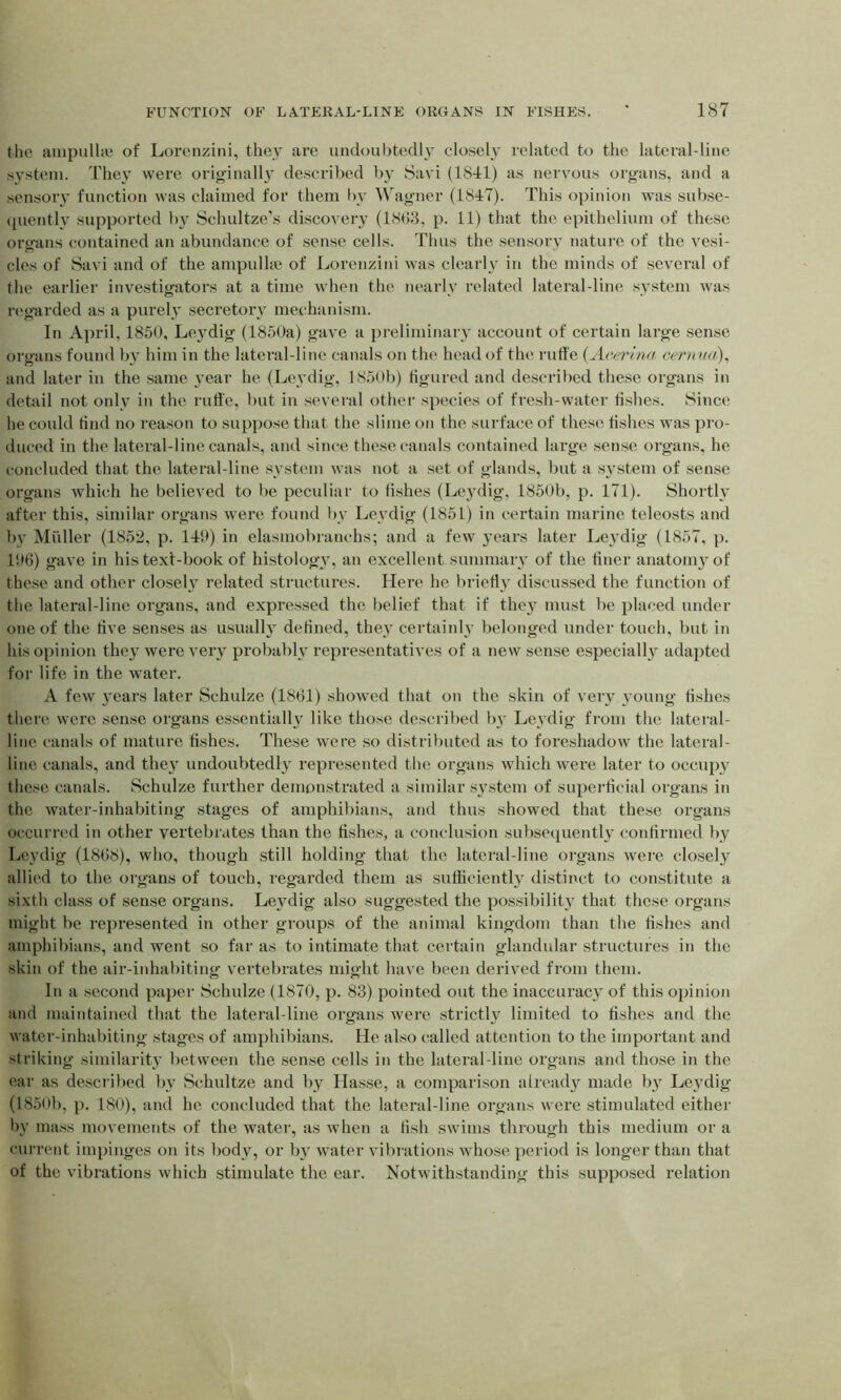 the ampullae of Lorenzini, the}' are undoubtedly closely related to the lateral-line system. They were originally described by Savi (1841) as nervous organs, and a sensory function was claimed for them by Wagner (1847). This opinion was subse- quently supported by Schultze’s discovery (1863, p. 11) that the epithelium of these organs contained an abundance of sense cells. Thus the sensory nature of the vesi- cles of Savi and of the ampullae of Lorenzini was clearly in the minds of several of the earlier investigators at a time when the nearly related lateral-line system was regarded as a purely secretory mechanism. In April, 1850, Leydig (1850a) gave a preliminary account of certain large sense organs found by him in the lateral-line canals on the head of the ruffe (Aceri.nci cerium), and later in the same year he (Leydig, 1850b) figured and described these organs in detail not only in the ruffe, but in several other species of fresh-water fishes. Since he could find no reason to suppose that the slime on the surface of these fishes was pro- duced in the lateral-line canals, and since these canals contained large sense organs, he concluded that the lateral-line system was not a set of glands, but a system of sense organs which he believed to be peculiar to fishes (Leydig, 1850b, p. 171). Shortly after this, similar organs were found by Leydig (185L) in certain marine teleosts and by Muller (1852, p. 149) in elasmobranchs; and a few years later Leydig (1857, p. 196) gave in his text-book of histology, an excellent summary of the finer anatomy of these and other closely related structures. Here he briefly discussed the function of the lateral-line organs, and expressed the belief that if they must be placed under one of the rive senses as usually defined, they certainly belonged under touch, but in his opinion they were very probably representatives of a new sense especially adapted for life in the water. A few years later Schulze (1861) showed that on the skin of very young fishes there were sense organs essentially like those described by Leydig from the lateral- line canals of mature fishes. These were so distributed as to foreshadow the lateral- line canals, and they undoubtedly represented the organs which were later to occupy these canals. Schulze further demonstrated a similar system of superficial organs in the water-inhabiting stages of amphibians, and thus showed that these organs occurred in other vertebrates than the fishes, a conclusion subsequently confirmed by Leydig (1868), who, though still holding that the lateral-line organs were closely allied to the organs of touch, regarded them as sufficiently distinct to constitute a sixth class of sense organs. Leydig also suggested the possibility that these organs might be represented in other groups of the animal kingdom than the fishes and amphibians, and went so far as to intimate that certain glandular structures in the skin of the air-inhabiting vertebrates might have been derived from them. In a second paper Schulze (1870, p. 83) pointed out the inaccuracy of this opinion and maintained that the lateral-line organs were strictly limited to fishes and the water-inhabiting stages of amphibians. He also called attention to the important and striking similarity between the sense cells in the lateral-line organs and those in the ear as described by Schultze and by Hasse, a comparison already made by Leydig (1850b, p. 180), and he concluded that the lateral-line organs were stimulated either by mass movements of the water, as when a fish swims through this medium or a current impinges on its body, or by water vibrations whose period is longer than that of the vibrations which stimulate the ear. Notwithstanding this supposed relation