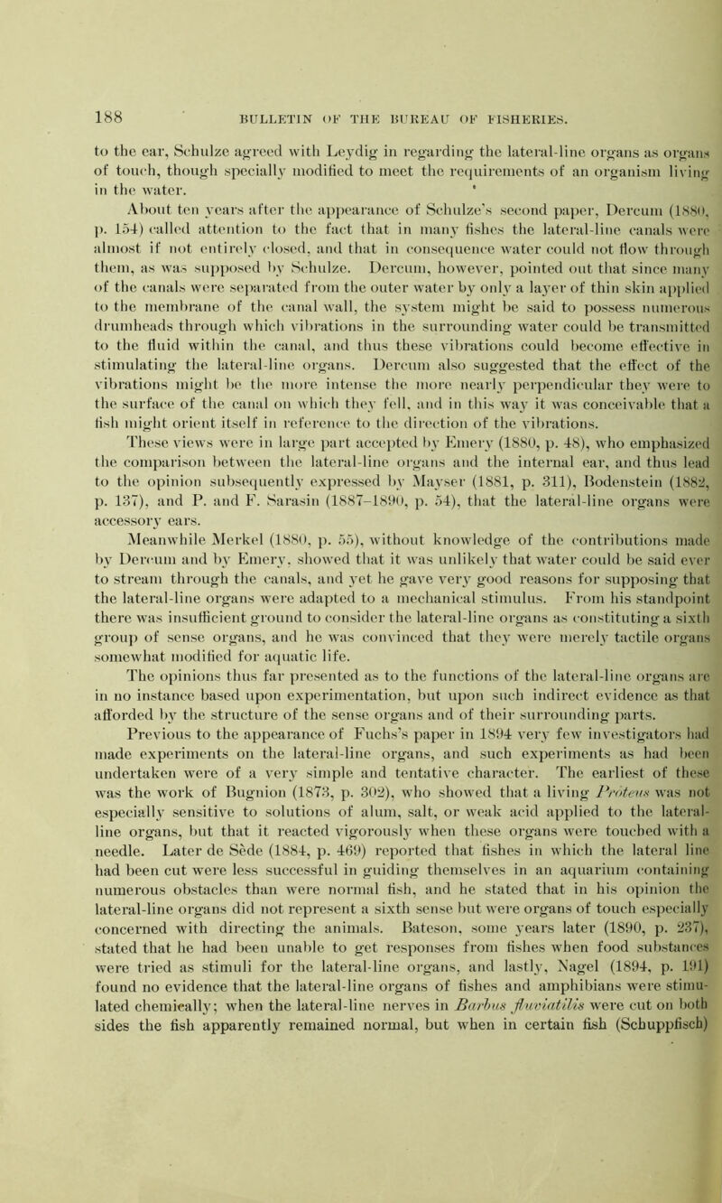 to the ear, Schulze agreed with Leydig in regarding the lateral-line organs as organs of touch, though specially modified to meet the requirements of an organism living in the water. About ten years after the appearance of Schulze's second paper, Dercuin (1880. p. 154) called attention to the fact that in many fishes the lateral-line canals were almost if not entirely closed, and that in consequence water could not flow through them, as was supposed by Schulze. Dercum, however, pointed out that since many of the canals were separated from the outer water by only a layer of thin skin applied to the membrane of the canal wall, the system might be said to possess numerous drumheads through which vibrations in the surrounding water could be transmitted to the fluid within the canal, and thus these vibrations could become effective in stimulating the lateral-line organs. Dercum also suggested that the effect of the vibrations might be the more intense the more nearly perpendicular they were to the surface of the canal on which they fell, and in this way it was conceivable that a fish might orient itself in reference to the direction of the vibrations. These views were in large part accepted by Emery (1880, p. 18), who emphasized the comparison between the lateral-line organs and the internal ear, and thus lead to the opinion subsequently expressed by Mayser (1881, p. 311), Bodenstein (1882, p. 137), and P. and F. Sarasin (1887-1890, p. 54), that the lateral-line organs were accessory ears. Meanwhile Merkel (1880, p. 55), without knowledge of the contributions made by Dercum and by Emery, showed that it was unlikely that water could be said ever to stream through the canals, and yet he gave veiy good reasons for supposing that the lateral-line organs were adapted to a mechanical stimulus. From his standpoint there was insufficient ground to consider the lateral-line organs as constituting a sixth group of sense organs, and he was convinced that they were merely tactile organs somewhat modified for aquatic life. The opinions thus far presented as to the functions of the lateral-line organs arc in no instance based upon experimentation, but upon such indirect evidence as that afforded by the structure of the sense organs and of their surrounding parts. Previous to the appearance of Fuchs’s paper in 1894 very few investigators had made experiments on the lateral-line organs, and such experiments as had been undertaken were of a very simple and tentative character. The earliest of these was the work of Bugnion (1873, p. 302), who showed that a living Proteus was not especially sensitive to solutions of alum, salt, or weak acid applied to the lateral- line organs, but that it reacted vigorously when these organs were touched with a needle. Later de Sede (1884, p. 469) reported that fishes in which the lateral line had been cut were less successful in guiding themselves in an aquarium containing numerous obstacles than were normal fish, and he stated that in his opinion the lateral-line organs did not represent a sixth sense but were organs of touch especially concerned with directing the animals. Bateson, some years later (1890, p. 237), stated that he had been unable to get responses from fishes when food substances were tried as stimuli for the lateral-line organs, and lastly, Nagel (1894, p. 191) found no evidence that the lateral-line organs of fishes and amphibians were stimu- lated chemically; when the lateral-line nerves in Barbus jluviatilis were cut on both sides the fish apparently remained normal, but when in certain fish (Scbuppfiscb)