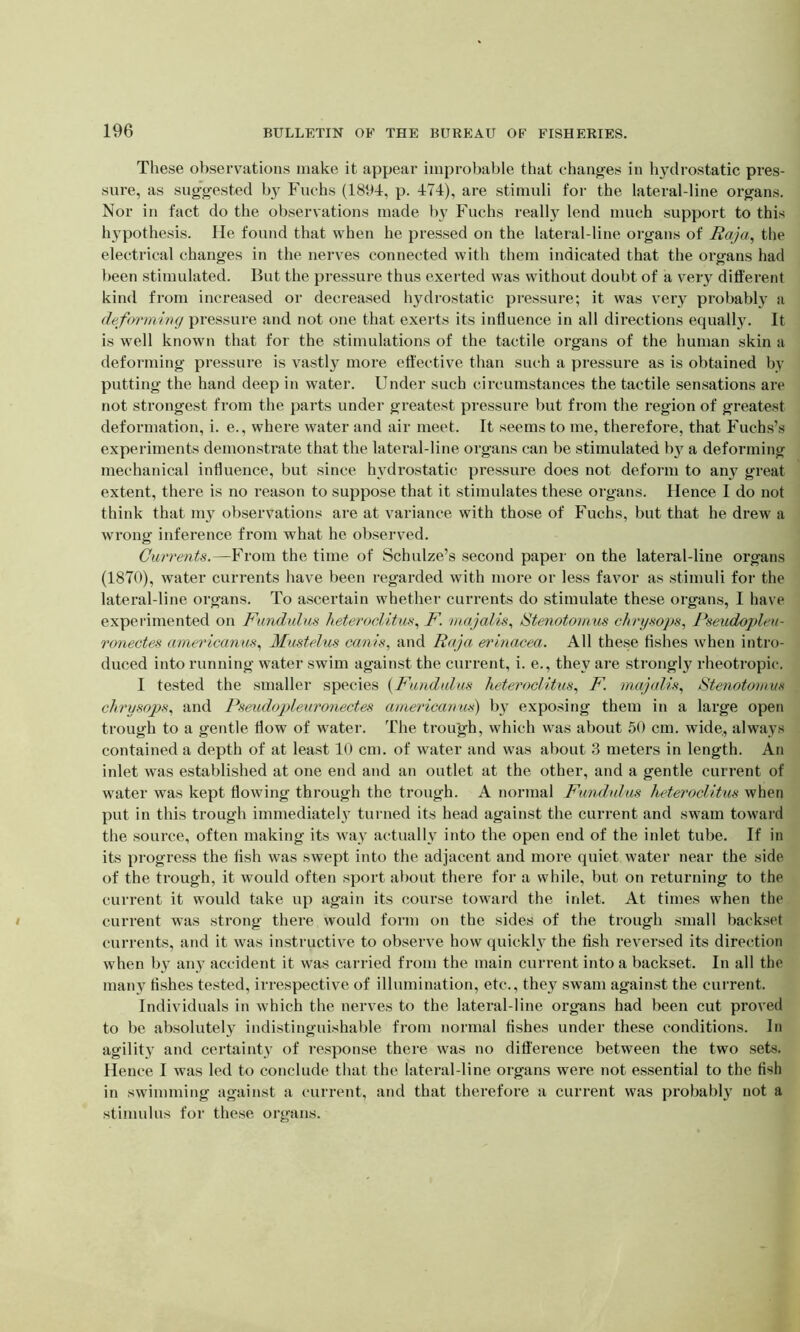 These observations make it appear improbable that changes in hydrostatic pres- sure, as suggested by Fuchs (1894, p. 474), are stimuli for the lateral-line organs. Nor in fact do the observations made by Fuchs really lend much support to this hypothesis. He found that when he pressed on the lateral-line organs of Raja, the electrical changes in the nerves connected with them indicated that the organs had been stimulated. But the pressure thus exerted was without doubt of a very different kind from increased or decreased hydrostatic pressure; it was very probably a deforming pressure and not one that exerts its influence in all directions equally. It is well known that for the stimulations of the tactile organs of the human skin a deforming pressure is vastly more effective than such a pressure as is obtained by putting the hand deep in water. Under such circumstances the tactile sensations are not strongest from the parts under greatest pressure but from the region of greatest deformation, i. e., where water and air meet. It seems to me, therefore, that Fuchs’s experiments demonstrate that the lateral-line organs can be stimulated by a deforming mechanical influence, but since hydrostatic pressure does not deform to any great extent, there is no reason to suppose that it stimulates these organs. Hence I do not think that my observations are at variance with those of Fuchs, but that he drew a wrong inference from what he observed. Currents.—From the time of Schulze’s second paper on the lateral-line organs (1870), water currents have been regarded with more or less favor as stimuli for the lateral-line organs. To ascertain whether currents do stimulate these organs, I have expe lamented on Rand ulus heteroclitus, F. majalis, Stenotomus cftry sops, Pseudopleu- ronectes americanus, Mustelus cams, and Raja erinacea. All these fishes when intro- duced into running water swim against the current, i. e., they are strongly rheotropic. I tested the smaller species (Fund ulus heteroclitus, F. majalis, Stenotomus chrysops, and Pseudopleuronectes americanus) by exposing them in a large open trough to a gentle flow of water. The trough, which was about 50 cm. wide,, always contained a depth of at least 10 cm. of water and was about 3 meters in length. An inlet was established at one end and an outlet at the other, and a gentle current of water was kept flowing through the trough. A normal Fundulus heteroclitus when put in this trough immediately turned its head against the current and swam toward the source, often making its way actually into the open end of the inlet tube. If in its progress the fish was swept into the adjacent and more quiet water near the side of the trough, it would often sport about there for a while, but on returning to the current it would take up again its course toward the inlet. At times when the current was strong there would form on the sides of the trough small backset currents, and it was instructive to observe how quickly the fish reversed its direction when by any accident it was carried from the main current into a backset. In all the many fishes tested, irrespective of illumination, etc., they swam against the current. Individuals in which the nerves to the lateral-line organs had been cut proved to be absolutely indistinguishable from normal fishes under these conditions. In agility and certainty of response there was no difference between the two sets. Hence I was led to conclude that the lateral-line organs were not essential to the fish in swimming against a current, and that therefore a current was probably not a stimulus for these organs.