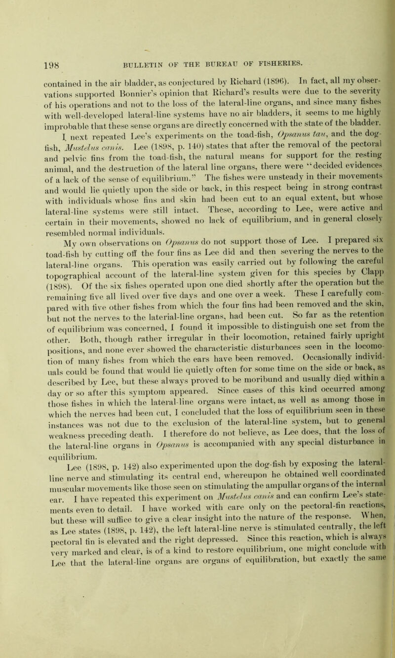 contained in the air bladder, as conjectured by Richard (1896). In fact, all niy obser- vations supported Bonnier’s opinion that Richard’s results were due to the severity of his operations and not to the loss of the lateral-line organs, and since niany fishes with well-developed lateral-line systems have no air bladders, it seems to me highly improbable that these sense organs are directly concerned with the state of the bladder. I next repeated Bee’s experiments on the toad-fish, Ojpsanus tau, and the dog- fish, Mustelus cams. Lee (1898, p. 140) states that after the removal of the pectoral and pelvic fins from the toad-fish, the natural means for support for the resting animal, and the destruction of the lateral line organs, there were “decided evidences of a lack of the sense of equilibrium.” The fishes were unsteady in their movements and would lie quietly upon the side or back, in this respect being in strong contrast with individuals whose fins and skin had been cut to an equal extent, but whose lateral-line systems were still intact. These, according to Lee, were active and certain in their movements, showed no lack of equilibrium, and in general closelj resembled normal individuals. My own observations on Opsamis do not support those of Lee. I prepared six toad-fish by cutting off the four fins as Lee did and then severing the nerves to the lateral-line organs. This operation was easily carried out by following the careful topographical account of the lateral-line system given for this species by Clapp (1898). Of the six fishes operated upon one died shortly after the operation but the remaining five all lived over five days and one over a week. These I carefully com- pared with five other fishes from which the four fins had been removed and the skin, but not the nerves to the laterial-line organs, had been cut. So far as the retention of equilibrium was concerned, 1 found it impossible to distinguish one set from the other. Both, though rather irregular in their locomotion, retained fairly upright positions, and none ever showed the characteristic disturbances seen in the locomo- tion of many fishes from which the ears have been removed. Occasionally individ- uals could be found that would lie quietly often for some time on the side or back, as described by Lee, but these always proved to be moribund and usually died within a day or so after this symptom appeared. Since cases of this kind occurred among those fishes in which the lateral-line organs were intact, as well as among those in which the nerves had been cut, 1 concluded that the loss of equilibrium seen in these instances was not due to the exclusion of the lateral-line system, but to general weakness preceding death. I therefore do not believe, as Lee does, that the loss of the lateral-line organs in Opsanus is accompanied with any special disturbance in equilibrium. . . Lee (1898, p. 142) also experimented upon the dog-fish by exposing the lateral- line nerve and stimulating its central end, whereupon he obtained well coordinated muscular movements like those seen on stimulating the ampullar organs of the internal ear I have repeated this experiment on Mustelus cams and can confirm Lee’s state- ments even to detail. I have worked with care only on the pectoral-fin reactions, but these will suffice to give a clear insight into the nature of the response. \\ hen, as Lee states (1898, p. 142), the left lateral-line nerve is stimulated centrally, the left pectoral fin is elevated and the right depressed. Since this reaction, which is always very marked and clear, is of a kind to restore equilibrium, one might conclude with Lee that the lateral-line organs are organs of equilibration, but exactly the same