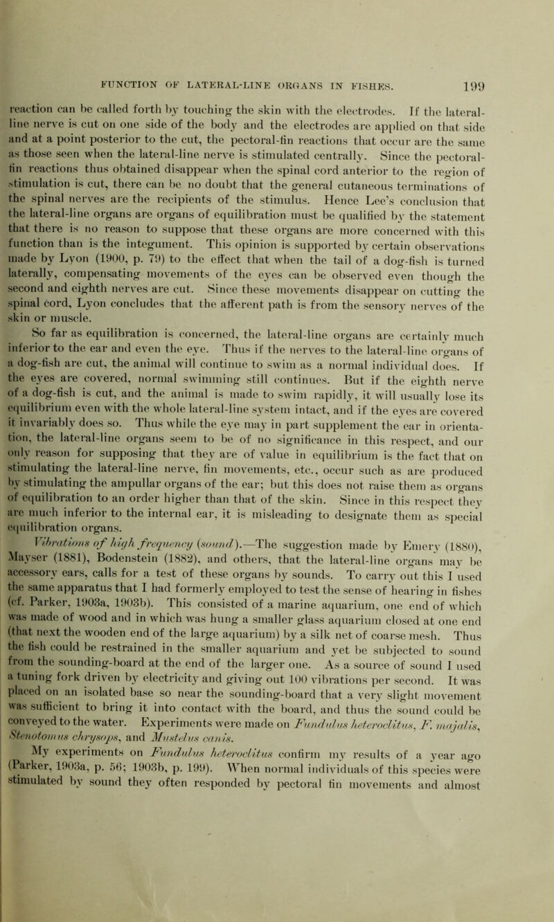 reaction can he called forth by touching the skin with the electrodes. If the lateral- line nerve is cut on one side of the body and the electrodes are applied on that side and at a point posterior to the cut, the pectoral-fin reactions that occur are the same as those seen when the lateral-line nerve is stimulated centrally. Since the pectoral- tin reactions thus obtained disappear when the spinal cord anterior to the region of stimulation is cut, there can be no doubt that the general cutaneous terminations of the spinal nerves are the recipients of the stimulus. Hence Lee’s conclusion that the lateral-line organs are organs of equilibration must be qualified by the statement that there is no reason to suppose that these organs are more concerned with this function than is the integument. This opinion is supported by certain observations made by Lyon (1900, p. 79) to the effect that when the tail of a dog-fish is turned laterally, compensating movements of the eyes can be observed even though the second and eighth nerves are cut. Since these movements disappear on cutting the spinal cord, Lyon concludes that the afferent path is from the sensory nerves of the skin or muscle. So far as equilibration is concerned, the lateral-line organs are certainly much inferior to the ear and even the eye. Thus if the nerves to the lateral-line organs of a dog-fish are cut, the animal will continue to swim as a normal individual does. If the eyes are covered, normal swimming still continues. But if the eighth nerve of a dog-fish is cut, and the animal is made to swim rapidly, it will usually lose its equilibrium even with the whole lateral-line system intact, and if the eyes are covered it invariably does so. Thus while the eye may in part supplement the ear in orienta- tion, the lateral-line organs seem to be of no significance in this respect, and our only reason for supposing that they are of value in equilibrium is the fact that on stimulating the lateral-line nerve, fin movements, etc., occur such as are produced by stimulating the ampullar organs of the ear; but this does not raise them as organs of equilibration to an order higher than that of the skin. Since in this respect they arc much inferior to the internal ear, it is misleading to designate them as special equilibration organs. Vibrations of high frequency (sound).—The suggestion made by Emery (1880), Mayser (1881), Bodenstein (1882), and others, that the lateral-line organs may be accessory ears, calls for a test of these organs by sounds. To carry out this I used the same apparatus that I had formerly employed to test the sense of hearing in fishes (cf. Parker, 1903a, 1903b). I his consisted of a marine aquarium, one end of which was made of wood and in which was hung a smaller glass aquarium closed at one end (that next the wooden end of the large aquarium) by a silk net of coarse mesh. Thus the fish could be restrained in the smaller aquarium and yet be subjected to sound from the sounding-board at the end of the larger one. As a source of sound 1 used a tuning fork driven by electricity and giving out 100 vibrations per second. It was placed on an isolated base so near the sounding-board that a very slight movement was sufficient to bring it into contact with the board, and thus the sound could be conveyed to the water. Experiments were made on Fund ulus heteroclit us. F. majalis, Stenotomus chrysops, and Musteins cams. My experiments on Fundulus hetei'oclitus confirm my results of a year ago (Parker, 1903a, p. 56; 1903b, p. 199). When normal individuals of this species were stimulated by sound they often responded bjr pectoral fin movements and almost