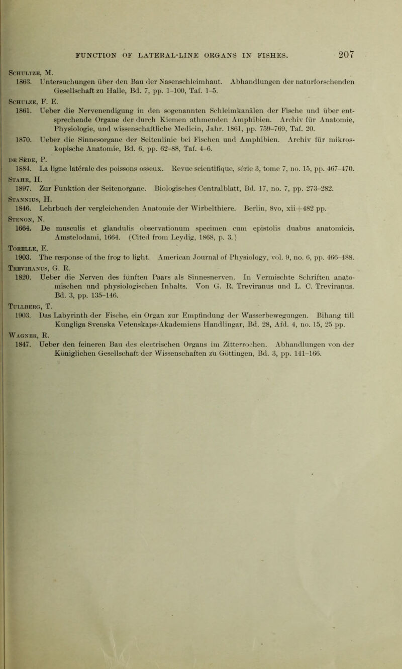 ScHULTZE, M. 1863. Untersuchungen iiber den Bau der Nasenschleimhaut. Abhandlungen der naturforschenden Gesellschaft zu Halle, Bd. 7, pp. 1-100, Taf. 1-5. Schulze, F. E. 1861. Ueber die Nervenendigung in den sogenannten Schleimkaniilen der Fische und iiber ent- sprechende Organe der durch Kiemen athmenden Ampbibien. Archiv fiir Anatomie, Physiologie, und wissenschaftliche Medicin, Jahr. 1861, pp. 759-769, Taf. 20. 1870. Ueber die Sinneaorgane der Seitenlinie bei Fisehen und Ampbibien. Archiv fiir mikros- kopische Anatomie, Bd. 6, pp. 62-88, Taf. 4-6. I de Sede, P. 1884. La ligne laterale des poissons osseux. Revue scientifique, serie 3, tome 7, no. 15, pp. 467-470. ! Stahr, H. 1897. Zur Funktion der Seitenorgane. Biologischea Centralblatt, Bd. 17, no. 7, pp. 273-282. | Stannius, H. 1846. Lehrbuch der vergleichenden Anatomie der Wirbelthiere. Berlin, 8vo, xii+482 pp. Stenon, N. 1664. l)e musculis et glandulis observationum specimen cum epistolis duabus anatomicis. Amatelodami, 1664. (Cited from Leydig, 1868, p. 3.) Torelle, E. 1903. The response of the frog to light. American Journal of Physiology, vol. 9, no. 6, pp. 466-488. Treviranus, G. R. 1820. Ueber die Nerven des fiinften Paars als Sinnesnerven. In Vermischte Scliriften anato- mischen und physiologisehen Inhalts. Von G. R. Treviranus und L. C. Treviranus. Bd. 3, pp. 135-146. Tui.lberg, T. 1903. Das Labyrinth der Fische, ein Organ zur Empfindung der Wasserbewegungen. Bihang till Kungliga Svenska Vetenakaps-Akademiens Handlingar, Bd. 28, Afd. 4, no. 15, 25 pp. ' Wagner, R. 1847. Ueber den feineren Bau des electrischen Organs im Zitterrochen. Abhandlungen von der Kbniglichen Gesellschaft der Wissenschaften zu Gottingen, Bd. 3, pp. 141-166.