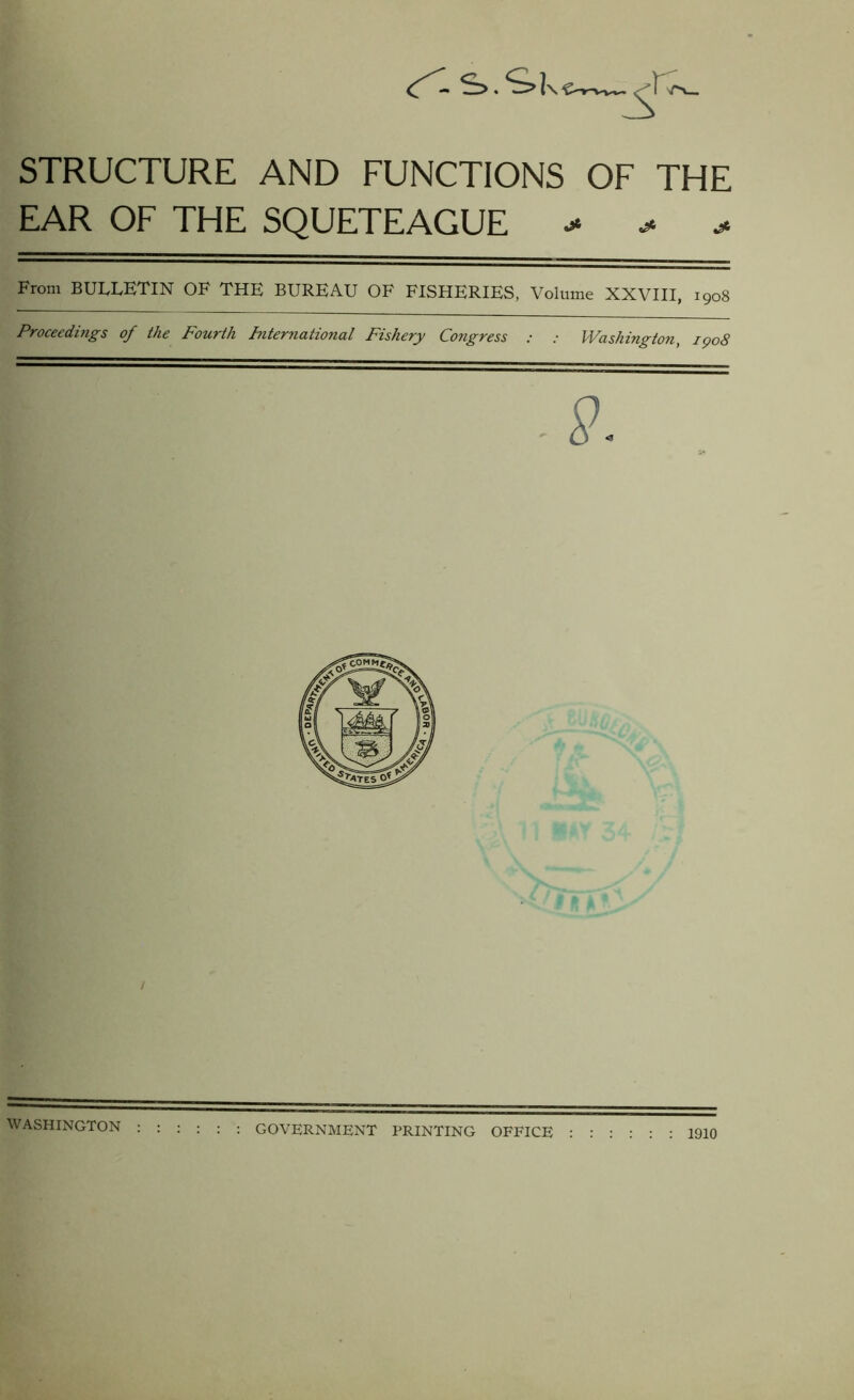 <r'-s>.<s»k ■F- STRUCTURE AND FUNCTIONS OF THE EAR OF THE SQUETEAGUE - - > From BULLETIN OF THE BUREAU OF FISHERIES, Volume XXVIII, 1908 Proceedings of the Fourth International Fishery Congress : : Washington, 1908 9. WASHINGTON : GOVERNMENT PRINTING OFFICE : : : : 1910