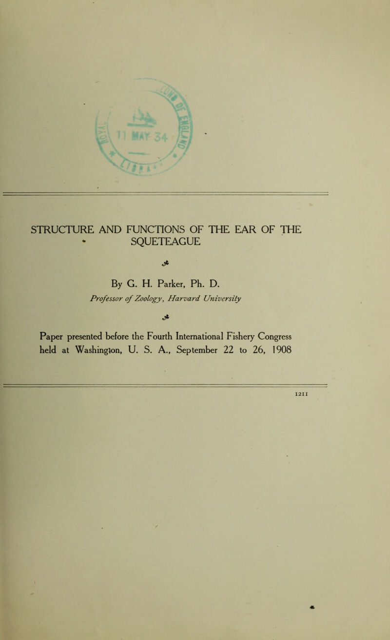 STRUCTURE AND FUNCTIONS OF THE EAR OF THE SQUETEAGUE By G. H. Parker, Ph. D. Professor of Zoology, Harvard University & Paper presented before the Fourth International Fishery Congress held at Washington, U. S. A., September 22 to 26, 1908 1211 *.