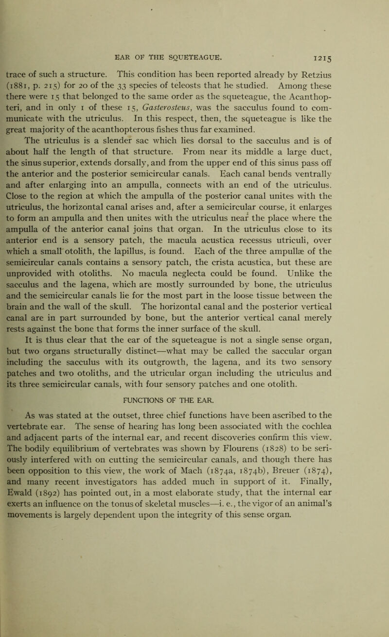 trace of such a structure. This condition has been reported already by Retzius (1881, p. 215) for 20 of the 33 species of teleosts that he studied. Among these there were 15 that belonged to the same order as the squeteague, the Acanthop- teri, and in only 1 of these 15, Gasterosteus, was the sacculus found to com- municate with the utriculus. In this respect, then, the squeteague is like the great majority of the acanthopterous fishes thus far examined. The utriculus is a slender sac which lies dorsal to the sacculus and is of about half the length of that structure. From near its middle a large duct, the sinus superior, extends dorsally, and from the upper end of this sinus pass off the anterior and the posterior semicircular canals. Each canal bends ventrally and after enlarging into an ampulla, connects with an end of the utriculus. Close to the region at which the ampulla of the posterior canal unites with the utriculus, the horizontal canal arises and, after a semicircular course, it enlarges to form an ampulla and then unites with the utriculus near the place where the ampulla of the anterior canal joins that organ. In the utriculus close to its anterior end is a sensory patch, the macula acustica recessus utriculi, over which a small otolith, the lapillus, is found. Each of the three ampullae of the semicircular canals contains a sensory patch, the crista acustica, but these are unprovided with otoliths. No macula neglecta could be found. Unlike the sacculus and the lagena, which are mostly surrounded by bone, the utriculus and the semicircular canals lie for the most part in the loose tissue between the brain and the wall of the skull. The horizontal canal and the posterior vertical canal are in part surrounded by bone, but the anterior vertical canal merely rests against the bone that forms the inner surface of the skull. It is thus clear that the ear of the squeteague is not a single sense organ, but two organs structurally distinct—what may be called the saccular organ including the sacculus with its outgrowth, the lagena, and its two sensory patches and two otoliths, and the utricular organ including the utriculus and its three semicircular canals, with four sensory patches and one otolith. FUNCTIONS OF THE EAR. As was stated at the outset, three chief functions have been ascribed to the vertebrate ear. The sense of hearing has long been associated with the cochlea and adjacent parts of the internal ear, and recent discoveries confirm this view. The bodily equilibrium of vertebrates was shown by Flourens (1828) to be seri- ously interfered with on cutting the semicircular canals, and though there has been opposition to this view, the work of Mach (1874a, 1874b), Breuer (1874), and many recent investigators has added much in support of it. Finally, Ewald (1892) has pointed out, in a most elaborate study, that the internal ear exerts an influence on the tonus of skeletal muscles—i. e., the vigor of an animal’s movements is largely dependent upon the integrity of this sense organ.
