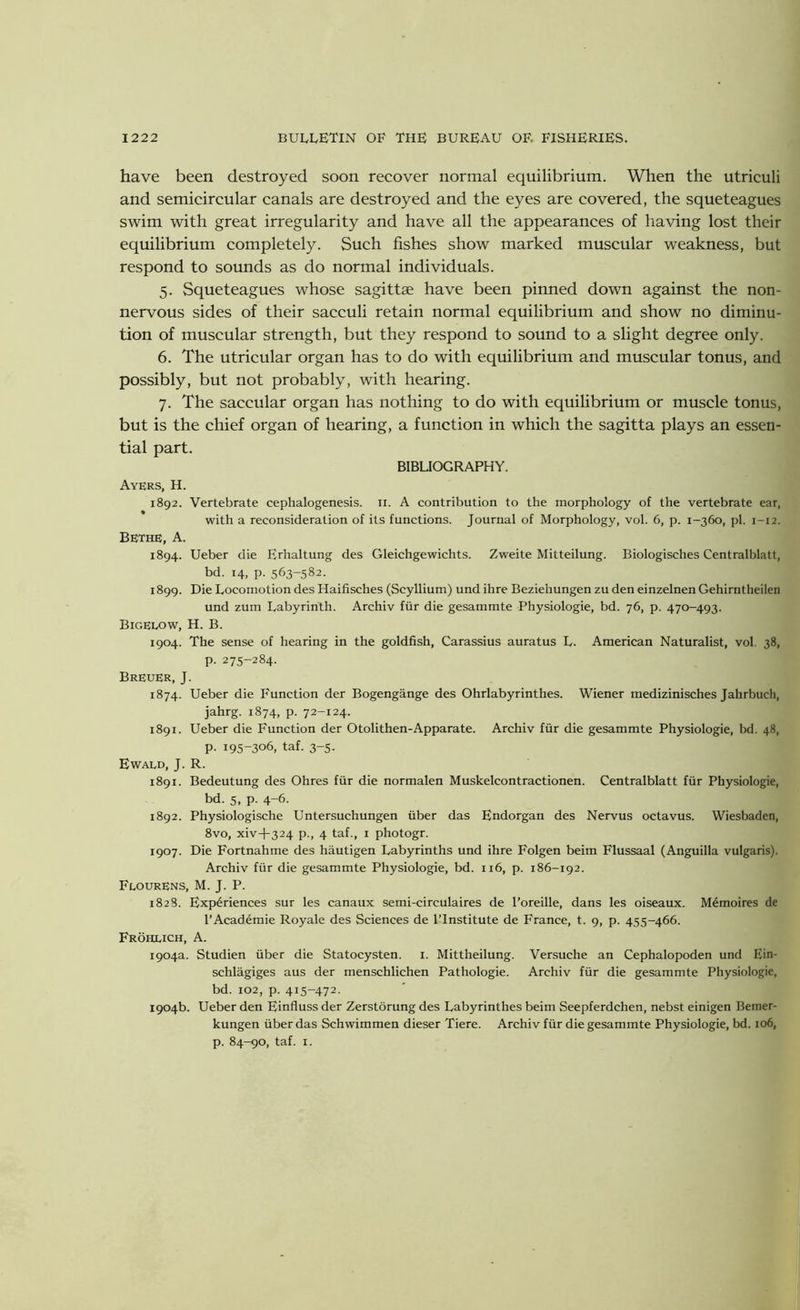 have been destroyed soon recover normal equilibrium. When the utriculi and semicircular canals are destroyed and the eyes are covered, the squeteagues swim with great irregularity and have all the appearances of having lost their equilibrium completely. Such fishes show marked muscular weakness, but respond to sounds as do normal individuals. 5. Squeteagues whose sagittae have been pinned down against the non- nervous sides of their sacculi retain normal equilibrium and show no diminu- tion of muscular strength, but they respond to sound to a slight degree only. 6. The utricular organ has to do with equilibrium and muscular tonus, and possibly, but not probably, with hearing. 7. The saccular organ has nothing to do with equilibrium or muscle tonus, but is the chief organ of hearing, a function in which the sagitta plays an essen- tial part. BIBLIOGRAPHY. Ayers, H. 1892. Vertebrate cephalogenesis. n. A contribution to the morphology of the vertebrate ear, with a reconsideration of its functions. Journal of Morphology, vol. 6, p. 1-360, pi. 1—12. BETHE, A. 1894. Ueber die Erhaltung des Gleichgewichts. Zweite Mitteilung. Biologisches Centralblatt, bd. 14, p. 563-582. 1899. Die Locomotion des Haifisches (Scyllium) und ihre Beziehungen zu den einzelnen Gehirntheilen und zum Labyrinth. Archiv fur die gesammte Physiologie, bd. 76, p. 470-493. Bigelow, H. B. 1904. The sense of hearing in the goldfish, Carassius auratus L. American Naturalist, vol. 38, p. 275-284. Breuer, J. 1874. Ueber die Function der Bogengange des Ohrlabyrinthes. Wiener medizinisches Jahrbuch, jahrg. 1874, p. 72-124. 1891. Ueber die Function der Otolithen-Apparate. Archiv fur die gesammte Physiologie, bd. 48, P- 195-306, taf. 3-5. Ewald, J. R. 1891. Bedeutung des Ohres fur die normalen Muskelcontractionen. Centralblatt fur Physiologie, bd. 5, p. 4-6. 1892. Physiologische Untersuchungen fiber das Endorgan des Nervus octavus. Wiesbaden, 8vo, xiv+324 p., 4 taf., 1 photogr. 1907. Die Fortnahme des hautigen Labyrinths und ihre Folgen beim Flussaal (Anguilla vulgaris). Archiv ffir die gesammte Physiologie, bd. 116, p. 186-192. Flourens, M. J. P. 1828. Experiences sur les canaux semi-circulaires de l’oreille, dans les oiseaux. Memoires de l’Academie Royale des Sciences de l’lnstitute de France, t. 9, p. 455-466. Frohlich, A. 1904a. Studien fiber die Statocysten. 1. Mittheilung. Versuche an Cephalopoden und Ein- schlagiges aus der menschlichen Pathologie. Archiv ffir die gesammte Physiologie, bd. 102, p. 415-472. 1904b. Ueber den Einfluss der Zerstorung des Labyrinthes beim Seepferdchen, nebst einigen Beiner- kungen fiber das Schwimmen dieser Tiere. Archiv ffir die gesammte Physiologie, bd. 106, p. 84-90, taf. 1.
