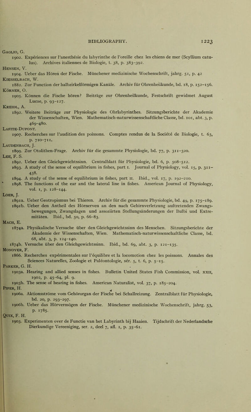 Gaguo, G. 1902. Experiences sur l’anesth6sie du labyrinthe de l’oreille chez les chiens de mer (Scyllium catu- lus). Archives italiennes de Biologie, t. 38, p. 383-392. Hensen, V. 1904. Ueber das Horen der Fische. Miinchener medizinische Wochenschrift, jahrg. 51, p. 42 KiESSELbach, W. 1882. Zur Function der halbzirkelformigen Kanale. Archiv fiir Ohrenheiikunde, bd. 18, p. 152-136. KornER, O. 1905. Konnen die Fische h6ren? Beitrage zur Ohrenheiikunde, Festschrift gewidmet August Lucae, p. 93-127. Kreidl, A. 1892. Weitere Beitrage zur Physiologie des Ohrlabyrinthes. Sitzungsberichte der Akademie der Wissenschaften, Wien. Mathematisch-naturwissenschaftliche Classe, bd. 101, abt. 3, p. 469-480. Lafite-Dupont. 1907. Recherches sur l’audition des poissons. Comptes rendus de la Soci6t6 de Biologie, t. 63, p. 710-711. Laudenbach, J. 1899. Zur Otolithen-Frage. Archiv fiir die gesammte Physiologie, bd. 77, p. 311-320. LEE, F. S. 1892. Ueber den Gleichgewichtssinn. Centralblatt fiir Physiologie, bd. 6, p. 508-512. >893. A study of the sense of equilibrium in fishes, part 1. Journal of Physiology, vol. 15, p. 311- 438- 1894. A study of the sense of equilibrium in fishes, part 11. Ibid., vol. 17, p. 192-210. 1898. The functions of the ear and the lateral line in fishes. American Journal of Physiology, vol. 1, p. 128-144. Loeb, J. 1891a. Ueber Geotropismus bei Thieren. Archiv fiir die gesammte Physiologie, bd. 49, p. 175-189. 1891b. Ueber den Antheil des Hornerven an den nach Gehirnverletzung auftretenden Zwangs- bewegungen, Zwangslagen und assoziirten Stellungsanderungen der Bulbi und Extre- mitaten. Ibid., bd. 50, p. 66-83. Mach, E. 1874a. Physikalische Versuche fiber den Gleichgewichtssinn des Menschen. Sitzungsberichte der Akademie der Wissenschaften, Wien. Mathematisch-naturwissenschaftliche Classe, bd. 68, abt. 3, p. 124-140. 1874b. Versuche fiber den Gleichgewichtssinn. Ibid., bd. 69, abt. 3, p. 121-135. Monoyer, F. 1866. Recherches experimentales sur l’6quilibre et la locomotion chez les poissons. Annales des Sciences Naturelles, Zoologie et Paleontologie, ser. 5, t. 6, p. 5-15. Parker, G. H. 1903a. Hearing and allied senses in fishes. Bulletin United States Fish Commission, vol. xxii, 1902, p. 45-64, pi. 9. 1903b. The sense of hearing in fishes. American Naturalist, vol. 37, p. 185-204. Piper, H. 4 1906a. Aktionsstrome vom Gehororgan der Fische bei Schallreizung. Zentralblatt fiir Physiologie, bd. 20, p. 293-297. 1906b. Ueber das Horvermogen der Fische. Miinchener medizinische Wochenschrift, jahrg. 53, p. 1785. Quix, F. H. 1903. Experimenten over de Functie van het Labyrinth bij Haaien. Tijdschrift der Nederlandsche Dierkundige Vereeniging, ser. 2, deel 7, afl. 1, p. 35-61.