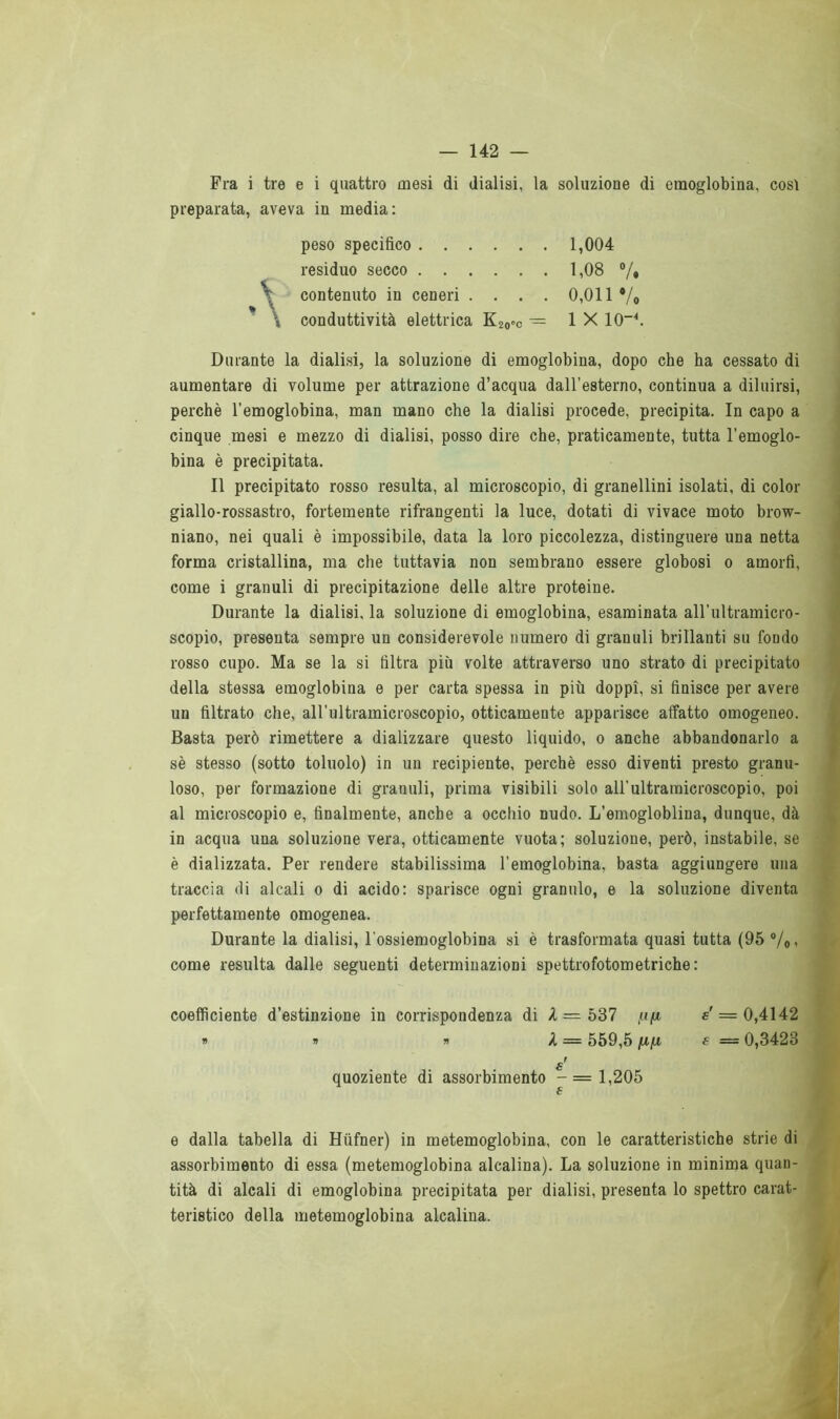 Fra i tre e i quattro mesi di dialisi, la soluzione di emoglobina, così preparata, aveva in media: Durante la dialisi, la soluzione di emoglobina, dopo che ha cessato di aumentare di volume per attrazione d’acqua dall’esterno, continua a diluirsi, perchè l’emoglobina, man mano che la dialisi procede, precipita. In capo a cinque mesi e mezzo di dialisi, posso dire che, praticamente, tutta l'emoglo- bina è precipitata. Il precipitato rosso resulta, al microscopio, di granellini isolati, di color giallo-rossastro, fortemente rifrangenti la luce, dotati di vivace moto brow- niano, nei quali è impossibile, data la loro piccolezza, distinguere una netta forma cristallina, ma che tuttavia non sembrano essere globosi o amorfi, come i granuli di precipitazione delle altre proteine. Durante la dialisi, la soluzione di emoglobina, esaminata all’ultramicro- scopio, presenta sempre un considerevole numero di granuli brillanti su fondo rosso cupo. Ma se la si filtra più volte attraverso uno strato di precipitato della stessa emoglobina e per carta spessa in più doppi, si finisce per avere un filtrato che, all’ultramicroscopio, otticamente apparisce affatto omogeneo. Basta però rimettere a dializzare questo liquido, o anche abbandonarlo a sè stesso (sotto toluolo) in un recipiente, perchè esso diventi presto granu- loso, per formazione di granuli, prima visibili solo all’ultramicroscopio, poi al microscopio e, finalmente, anche a occhio nudo. L’emogloblina, dunque, dà in acqua una soluzione vera, otticamente vuota; soluzione, però, instabile, se è dializzata. Per rendere stabilissima l’emoglobina, basta aggiungere una traccia di alcali o di acido: sparisce ogni granulo, e la soluzione diventa perfettamente omogenea. Durante la dialisi, l’ossiemoglobina si è trasformata quasi tutta (95 °/0, come resulta dalle seguenti determinazioni spettrofotometriche: coefficiente d’estinzione in corrispondenza di X — 537 «' = 0,4142 e dalla tabella di Hiifner) in metemoglobina, con le caratteristiche strie di assorbimento di essa (metemoglobina alcalina). La soluzione in minima quan- tità di alcali di emoglobina precipitata per dialisi, presenta lo spettro carat- teristico della metemoglobina alcalina. peso specifico residuo secco ; contenuto in ceneri . . . \ conduttività elettrica K20oC 1,08 % 0,011 V. 1 X IO-4. 1,004 n X = 559,5 fifi e = 0,3423 £ quoziente di assorbimento -=1,205 €