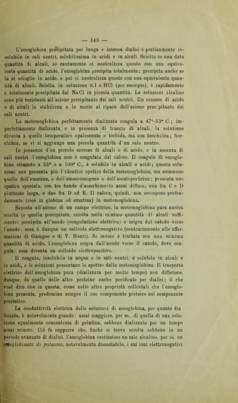 L’emoglobina precipitata per lunga e intensa dialisi è praticamente in- solubile in sali neutri, solubilissima in acidi e in alcali. Sciolta in una data quantità di alcali, se cautamente si neutralizza questo con una equiva- lente quantità di acido, l’emoglobina precipita totalmente; precipita anche se la si scioglie in acido, e poi si neutralizza questo con una equivalente quan- tità di alcali. Sciolta in soluzione 0,1 n HC1 (per esempio), è rapidamente e totalmente precipitata dal NaCl in piccola quantità. Le soluzioni alcaline sono più resistenti all’azione precipitante dei sali neutri. Un eccesso di acido o di alcali le stabilizza e le mette al riparo dell’azione precipitante dei sali neutri. La metemoglobina perfettamente dializzata coagula a 47°-f)3* C. ; im- perfettamente dializzata, o in presenza di traccio di alcali, la soluzione diventa a quelle temperature opalescente e torbida, ma non tìocchirtca; fioc- chifica, se vi si aggiunge una piccola quantità d’ un sale neutro. In presenza d’un piccolo eccesso di alcali o di acido, e in assenza di sali neutri, l'emoglobina non è coagulata dal calore. Il coagulo di emoglo- bina ottenuto a 55° o a 100° C., è solubile in alcali o acidi; questa solu- zione non presenta più l’identico spettro della metemoglobina, ma nemmeno quello dell’ematina, o dell’emocromogeno o dell'eraatoporfirina; presenta uno spettro speciale, con tre bande d’assorbimento assai diffuse, una fra C e D piuttosto larga, e due fra D ed E. Il calore, quindi, non scompone profon- damente (cioè in globina ed ematina) la metemoglobina. Esposta all’azione di un campo elettrico, la metemoglobina pura ancóra sciolta (o quella precipitata, sciolta nella minima quantità di alcali suffi- ciente) precipita all’anodo (coagulazione elettrica) e migra dal catodo verso l'anodo: essa è dunque un colloide elettronegativo (contrariamente alle affer- mazioni di Gamgee e di V. Henri). Se invece è trattata con una minima quantità di acido, l'emoglobina migra dall'anodo verso il catodo, dove coa- gula: essa diventa un colloide elettropositivo. Il coagulo, insolubile in acqua o in sali neutri, è solubile in alcali o in acidi, e le soluzioni presentano lo spettro della metemoglobina. 11 trasporto elettrico dell’emoglobina pura (dializzata per molto tempo) non differisce, dunque, da quello delle altre proteine anche purificate per dialisi; il che vuol dire che in questa, come nelle altre proprietà colloidali che l’emoglo- bina presenta, predomina sempre il suo componente proteico sul componente prostetico. La conduttività elettrica delle soluzioni di emoglobina, per quanto dia lizzate, è notevolmente grande : assai maggiore, per es., di quella di una solu- zione egualmente concentrata di gelatina, sebbene dializzata per un tempo assai minore. Ciò fa supporre che, finché si trova sciolta sebbene in un periodo avanzato di dialisi, l’emoglobina costituisce un sale alcalino, per es. un emoglobinato di potassio, notevolmente dissociabile, i cui ioni elettronegativi