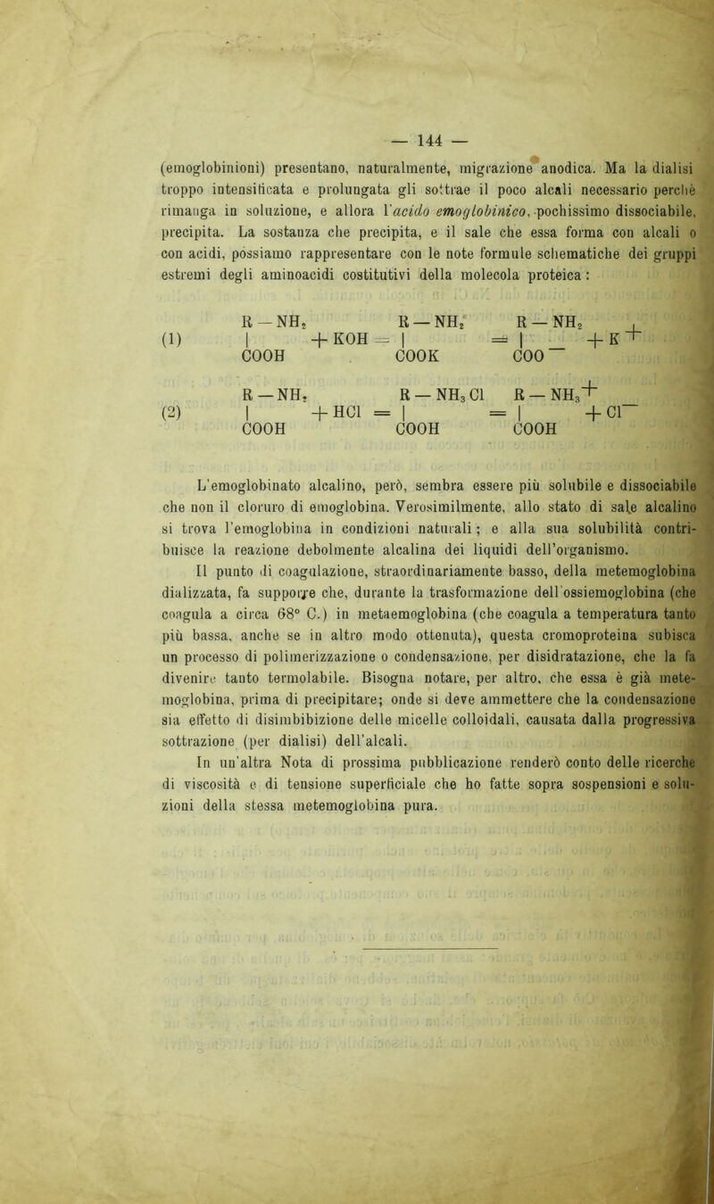 (emoglobinioni) presentano, naturalmente, migrazione anodica. Ma la dialisi troppo intensificata e prolungata gli sottrae il poco alcali necessario perchè rimanga in soluzione, e allora l'acido emoglobinico, pochissimo dissociabile, precipita. La sostauza che precipita, e il sale che essa forma con alcali o con acidi, possiamo rappresentare con le note formule schematiche dei gruppi estremi degli aminoacidi costitutivi della molecola proteica : fi - nh2 R — NH2 R — NH2 , = 1 +K + (1) | + KOH - 1 COOH COOK eoo R —NH* R — NH3 CI R — NH3+ (2) | + HC1 = | = 1 +C1“ COOH COOH COOH L’emoglobinato alcalino, però, sembra essere più solubile e dissociabile che non il cloruro di emoglobina. Verosimilmente, allo stato di sale alcalino si trova l’emoglobina in condizioni naturali ; e alla sua solubilità contri- buisce la reazione debolmente alcalina dei liquidi dell’organismo. Il punto di coagulazione, straordinariamente basso, della metemoglobina dializzata, fa supporle che, durante la trasformazione dell’ossiemoglobina (che coagula a circa 68° C.) in metaemoglobina (che coagula a temperatura tanto più bassa, anche se in altro modo ottenuta), questa cromoproteina subisca un processo di polimerizzazione o condensazione, per disidratazione, che la fa divenire tanto termolabile. Bisogna notare, per altro, che essa è già mete- moglobina, prima di precipitare; onde si deve ammettere che la condensazione sia effetto di disimbibizione delle micelle colloidali, causata dalla progressiva sottrazione (per dialisi) dell'alcali. In un'altra Nota di prossima pubblicazione renderò conto delle ricerche di viscosità e di tensione superficiale che ho fatte sopra sospensioni e solu- zioni della stessa metemoglobina pura. ieri